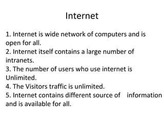 Internet
1. Internet is wide network of computers and is
open for all.
2. Internet itself contains a large number of
intranets.
3. The number of users who use internet is
Unlimited.
4. The Visitors traffic is unlimited.
5. Internet contains different source of information
and is available for all.
 