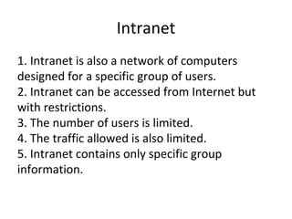 Intranet
1. Intranet is also a network of computers
designed for a specific group of users.
2. Intranet can be accessed from Internet but
with restrictions.
3. The number of users is limited.
4. The traffic allowed is also limited.
5. Intranet contains only specific group
information.
 