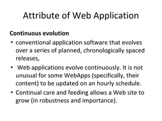 Attribute of Web Application
Continuous evolution
• conventional application software that evolves
over a series of planned, chronologically spaced
releases,
• Web applications evolve continuously. It is not
unusual for some WebApps (specifically, their
content) to be updated on an hourly schedule.
• Continual care and feeding allows a Web site to
grow (in robustness and importance).
 