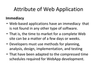 Attribute of Web Application
Immediacy
• Web-based applications have an immediacy that
is not found in any other type of software.
• That is, the time to market for a complete Web
site can be a matter of a few days or weeks.
• Developers must use methods for planning,
analysis, design, implementation, and testing
• That have been adapted to the compressed time
schedules required for WebApp development.
 