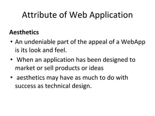 Attribute of Web Application
Aesthetics
• An undeniable part of the appeal of a WebApp
is its look and feel.
• When an application has been designed to
market or sell products or ideas
• aesthetics may have as much to do with
success as technical design.
 