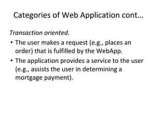 Categories of Web Application cont…
Transaction oriented.
• The user makes a request (e.g., places an
order) that is fulfilled by the WebApp.
• The application provides a service to the user
(e.g., assists the user in determining a
mortgage payment).
 