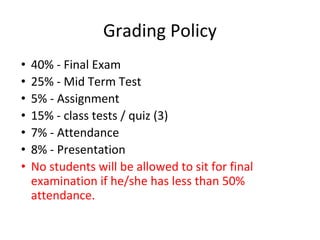 Grading Policy
• 40% - Final Exam
• 25% - Mid Term Test
• 5% - Assignment
• 15% - class tests / quiz (3)
• 7% - Attendance
• 8% - Presentation
• No students will be allowed to sit for final
examination if he/she has less than 50%
attendance.
 