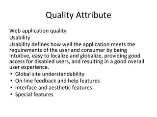 Quality Attribute
Web application quality
Usability
Usability defines how well the application meets the
requirements of the user and consumer by being
intuitive, easy to localize and globalize, providing good
access for disabled users, and resulting in a good overall
user experience.
• Global site understandability
• On-line feedback and help features
• Interface and aesthetic features
• Special features
 