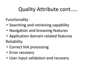 Quality Attribute cont…..
Functionality
• Searching and retrieving capability
• Navigation and browsing features
• Application domain-related features
Reliability
• Correct link processing
• Error recovery
• User input validation and recovery
 