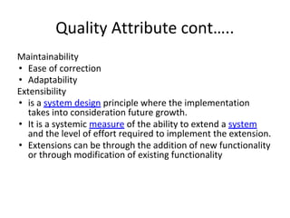 Quality Attribute cont…..
Maintainability
• Ease of correction
• Adaptability
Extensibility
• is a system design principle where the implementation
takes into consideration future growth.
• It is a systemic measure of the ability to extend a system
and the level of effort required to implement the extension.
• Extensions can be through the addition of new functionality
or through modification of existing functionality
 