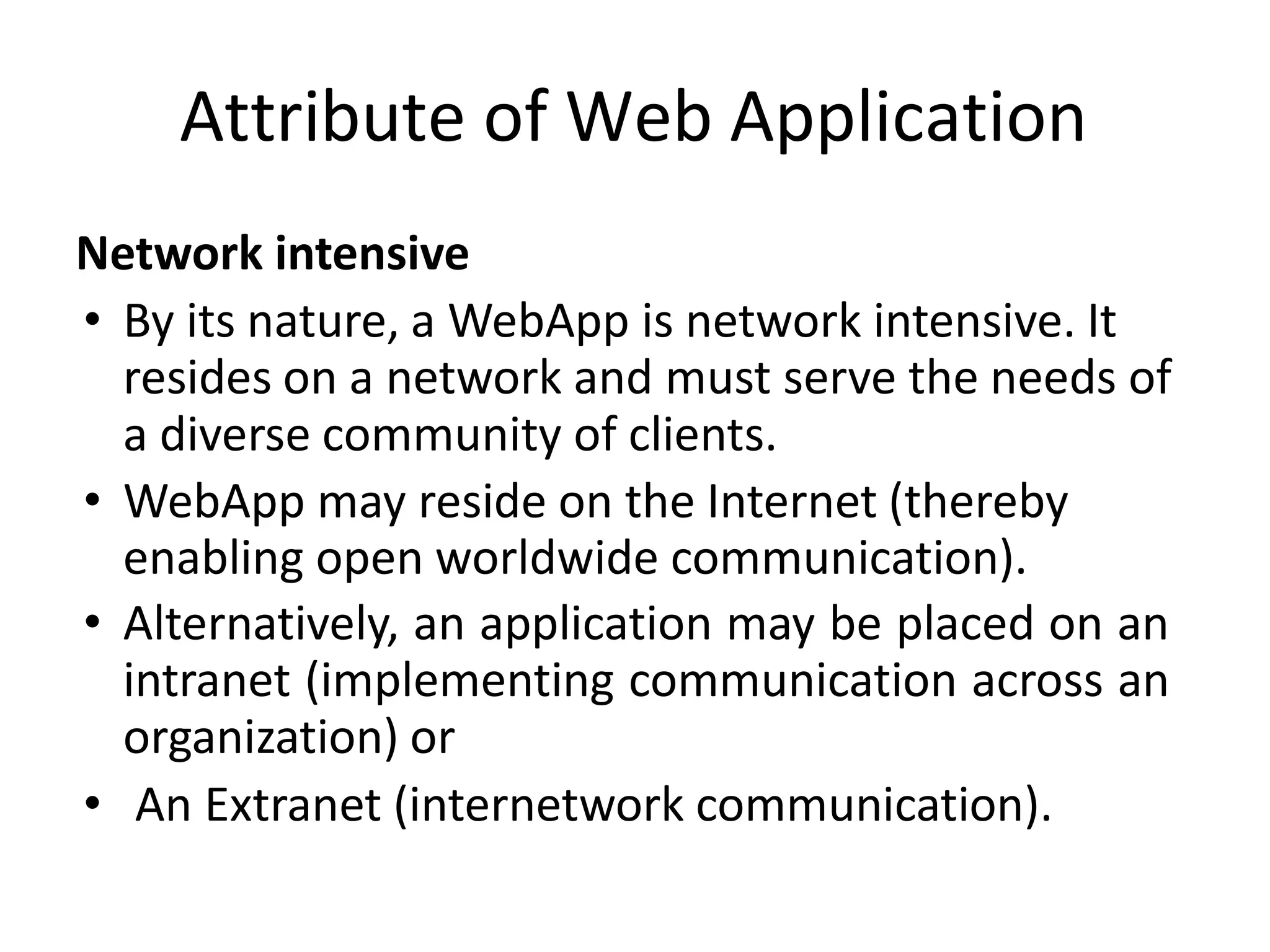 Attribute of Web Application
Network intensive
• By its nature, a WebApp is network intensive. It
resides on a network and must serve the needs of
a diverse community of clients.
• WebApp may reside on the Internet (thereby
enabling open worldwide communication).
• Alternatively, an application may be placed on an
intranet (implementing communication across an
organization) or
• An Extranet (internetwork communication).
 