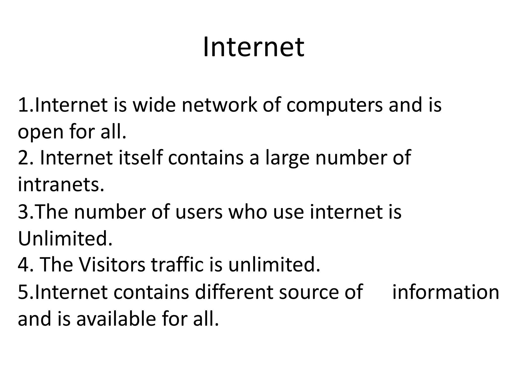 Internet
1.Internet is wide network of computers and is
open for all.
2. Internet itself contains a large number of
intranets.
3.The number of users who use internet is
Unlimited.
4. The Visitors traffic is unlimited.
5.Internet contains different source of information
and is available for all.
 