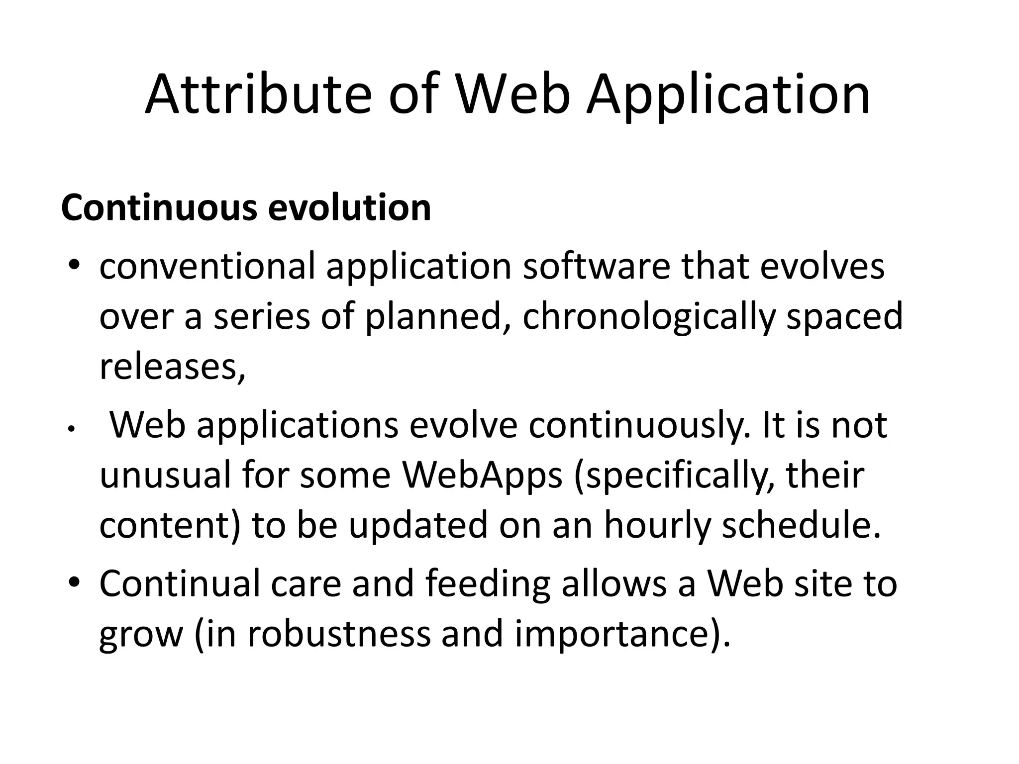 Attribute of Web Application
Continuous evolution
• conventional application software that evolves
over a series of planned, chronologically spaced
releases,
• Web applications evolve continuously. It is not
unusual for some WebApps (specifically, their
content) to be updated on an hourly schedule.
• Continual care and feeding allows a Web site to
grow (in robustness and importance).
 