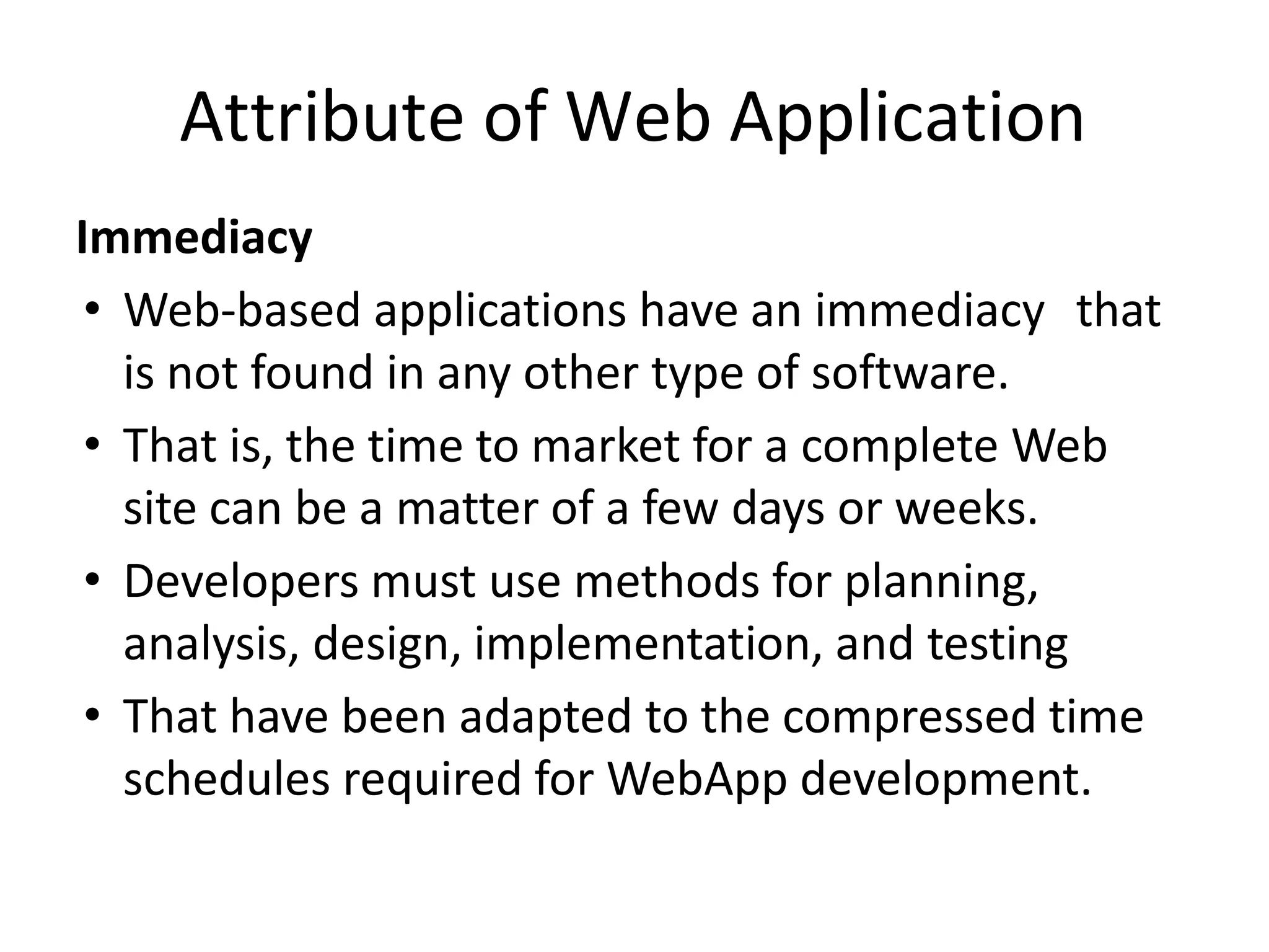 Attribute of Web Application
Immediacy
• Web-based applications have an immediacy that
is not found in any other type of software.
• That is, the time to market for a complete Web
site can be a matter of a few days or weeks.
• Developers must use methods for planning,
analysis, design, implementation, and testing
• That have been adapted to the compressed time
schedules required for WebApp development.
 