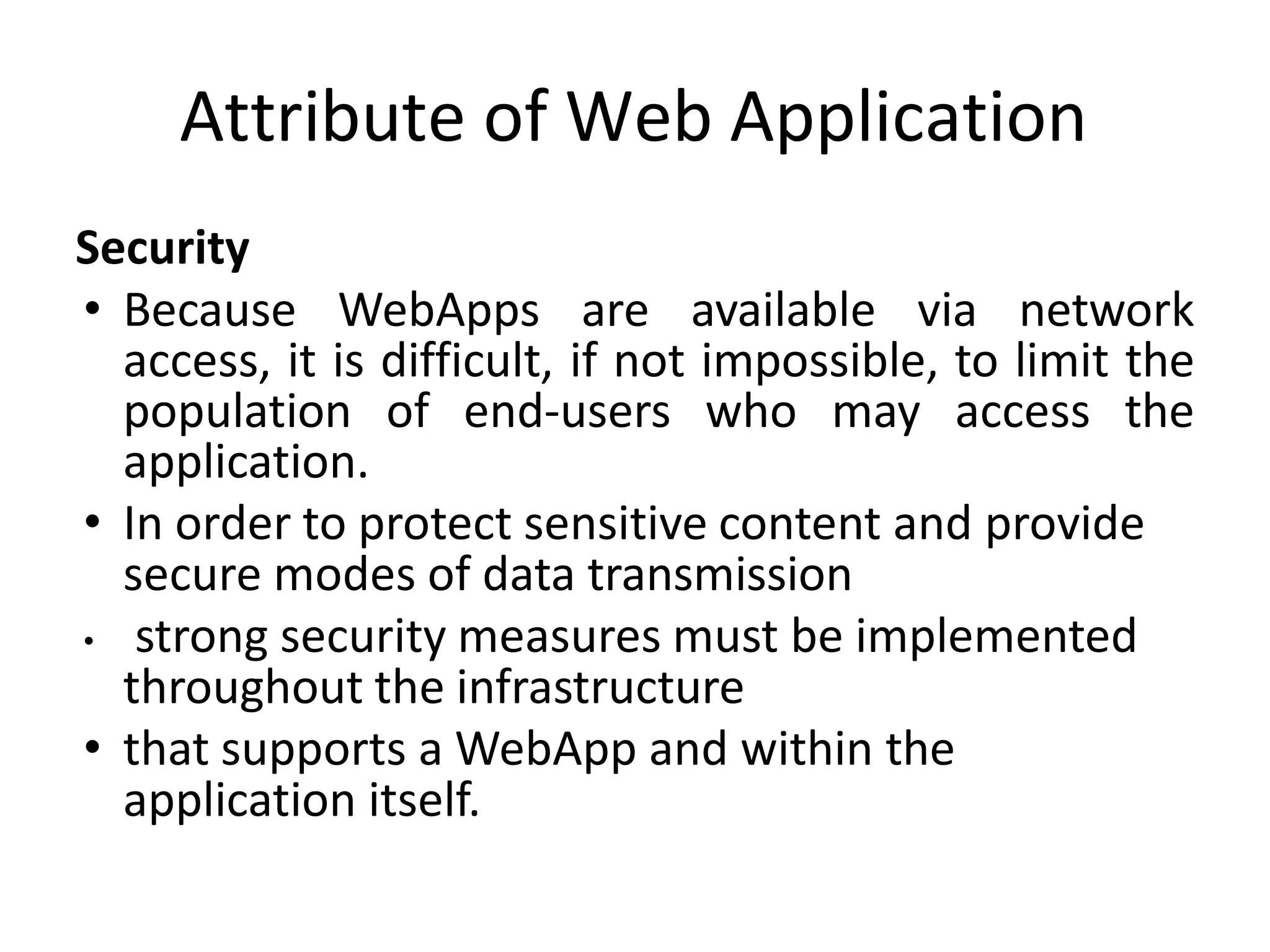 Attribute of Web Application
Security
• Because WebApps are available via network
access, it is difficult, if not impossible, to limit the
population of end-users who may access the
application.
• In order to protect sensitive content and provide
secure modes of data transmission
• strong security measures must be implemented
throughout the infrastructure
• that supports a WebApp and within the
application itself.
 