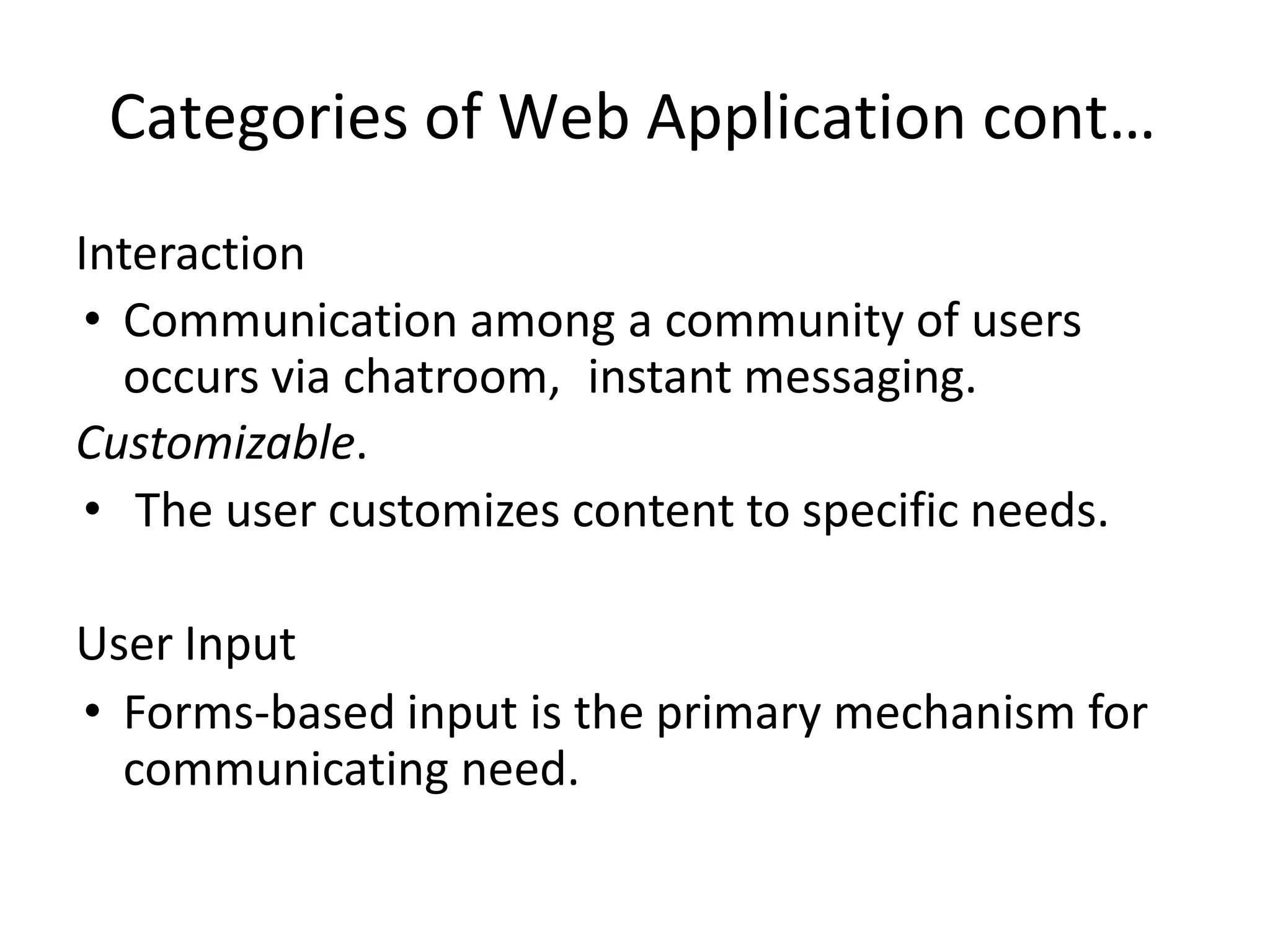 Categories of Web Application cont…
Interaction
• Communication among a community of users
occurs via chatroom, instant messaging.
Customizable.
• The user customizes content to specific needs.
User Input
• Forms-based input is the primary mechanism for
communicating need.
 