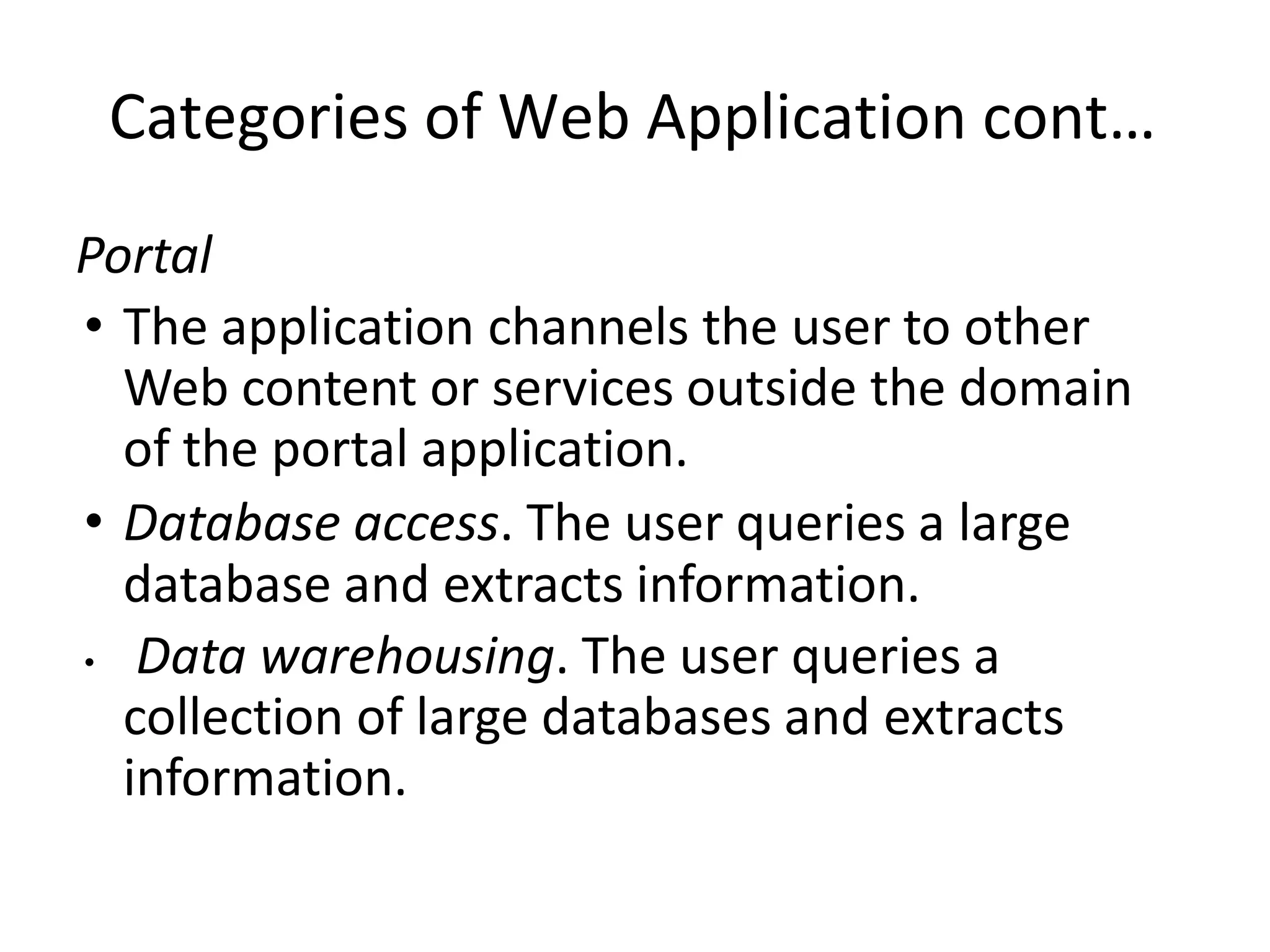 Categories of Web Application cont…
Portal
• The application channels the user to other
Web content or services outside the domain
of the portal application.
• Database access. The user queries a large
database and extracts information.
• Data warehousing. The user queries a
collection of large databases and extracts
information.
 