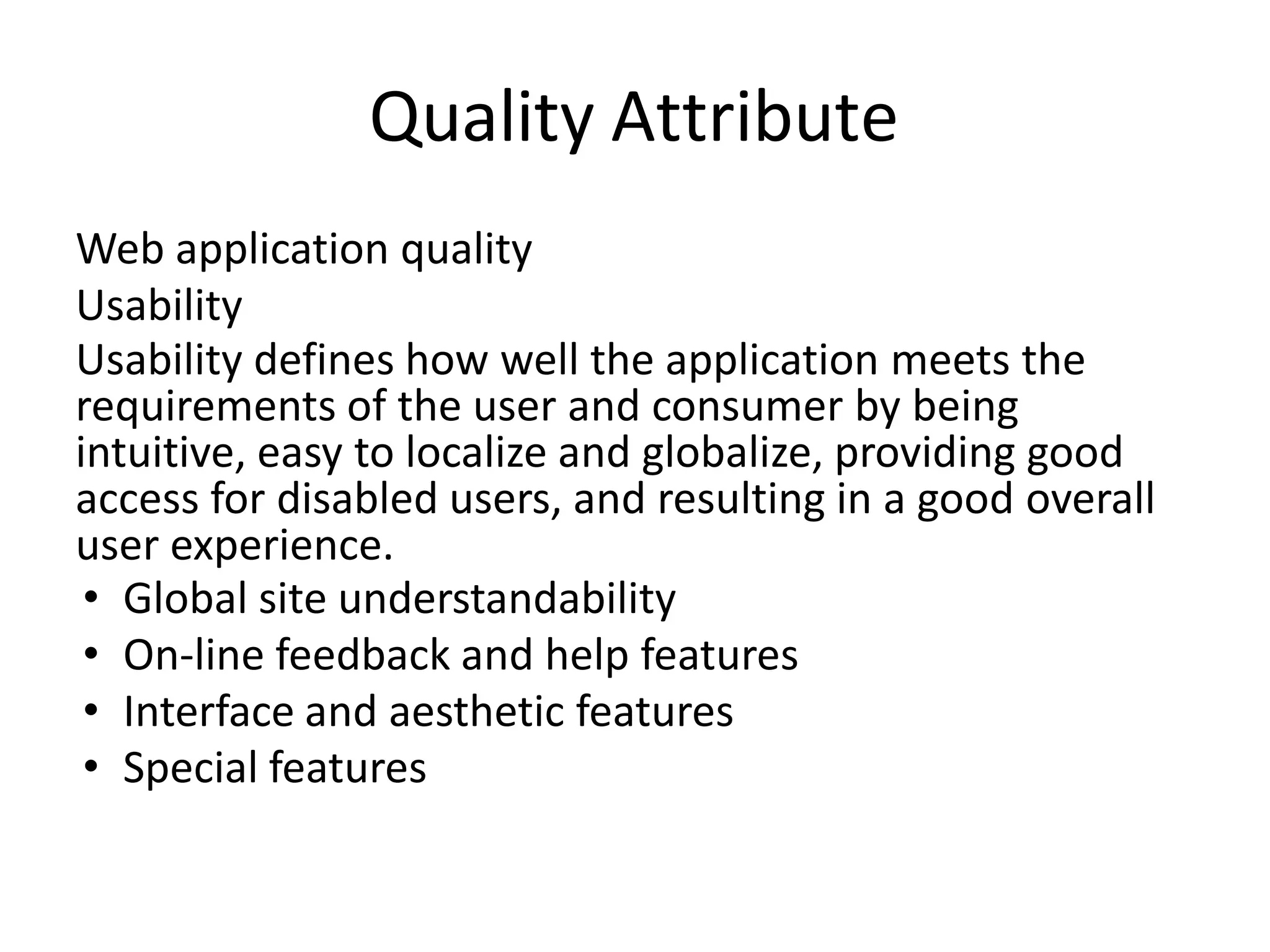 Quality Attribute
Web application quality
Usability
Usability defines how well the application meets the
requirements of the user and consumer by being
intuitive, easy to localize and globalize, providing good
access for disabled users, and resulting in a good overall
user experience.
• Global site understandability
• On-line feedback and help features
• Interface and aesthetic features
• Special features
 