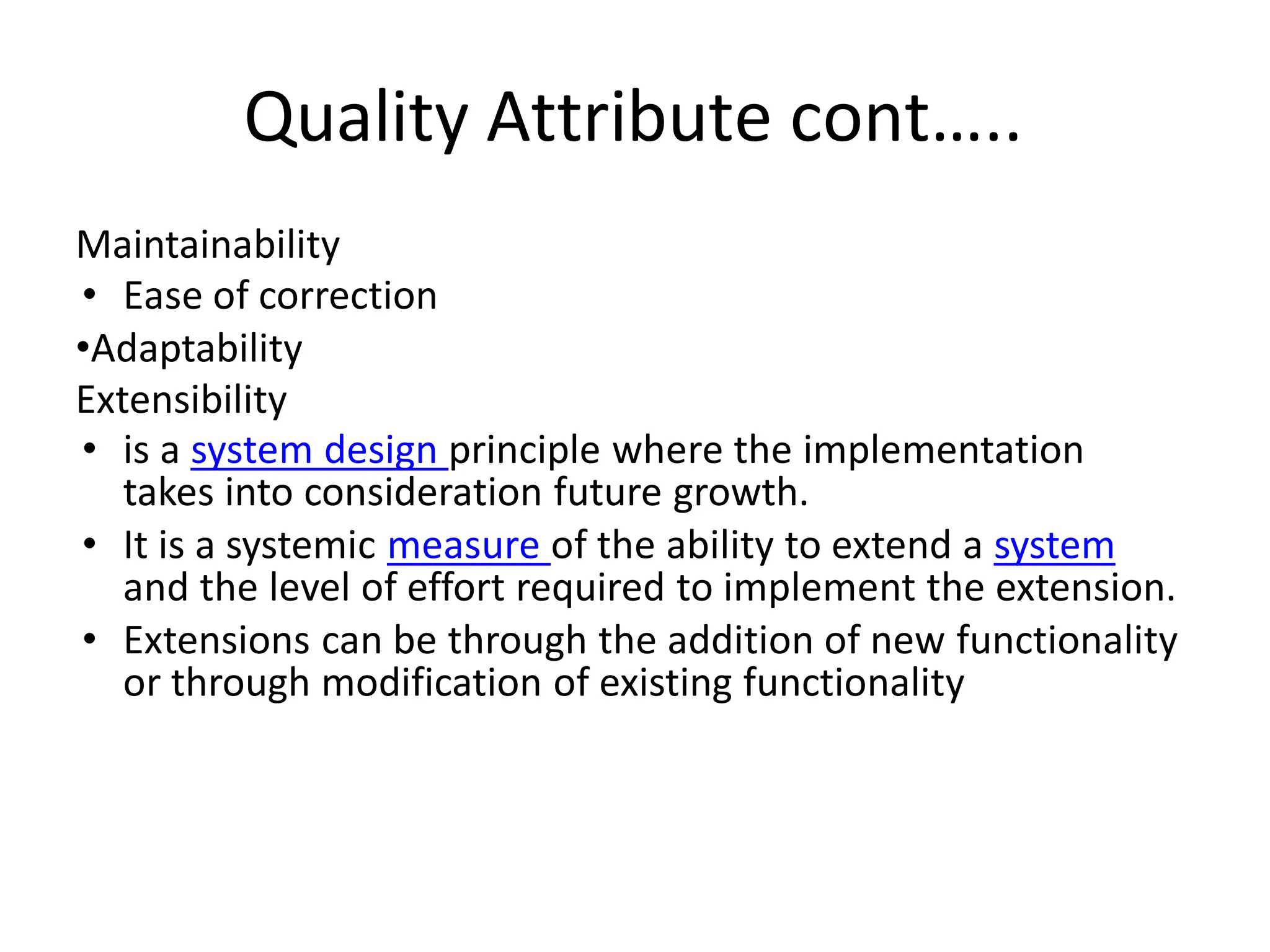 Quality Attribute cont…..
Maintainability
• Ease of correction
•Adaptability
Extensibility
• is a system design principle where the implementation
takes into consideration future growth.
• It is a systemic measure of the ability to extend a system
and the level of effort required to implement the extension.
• Extensions can be through the addition of new functionality
or through modification of existing functionality
 