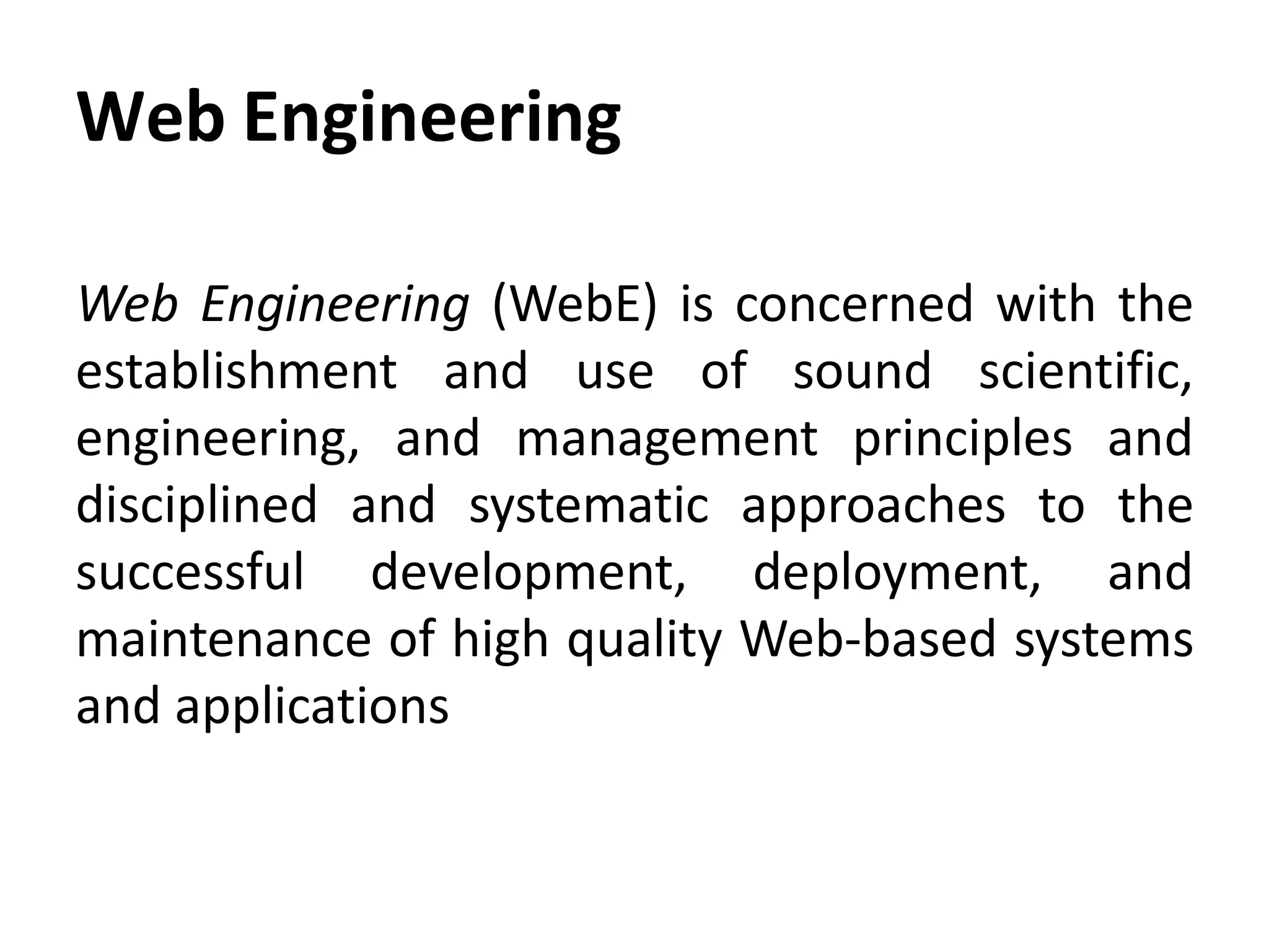 Web Engineering
Web Engineering (WebE) is concerned with the
establishment and use of sound scientific,
engineering, and management principles and
disciplined and systematic approaches to the
successful development, deployment, and
maintenance of high quality Web-based systems
and applications
 