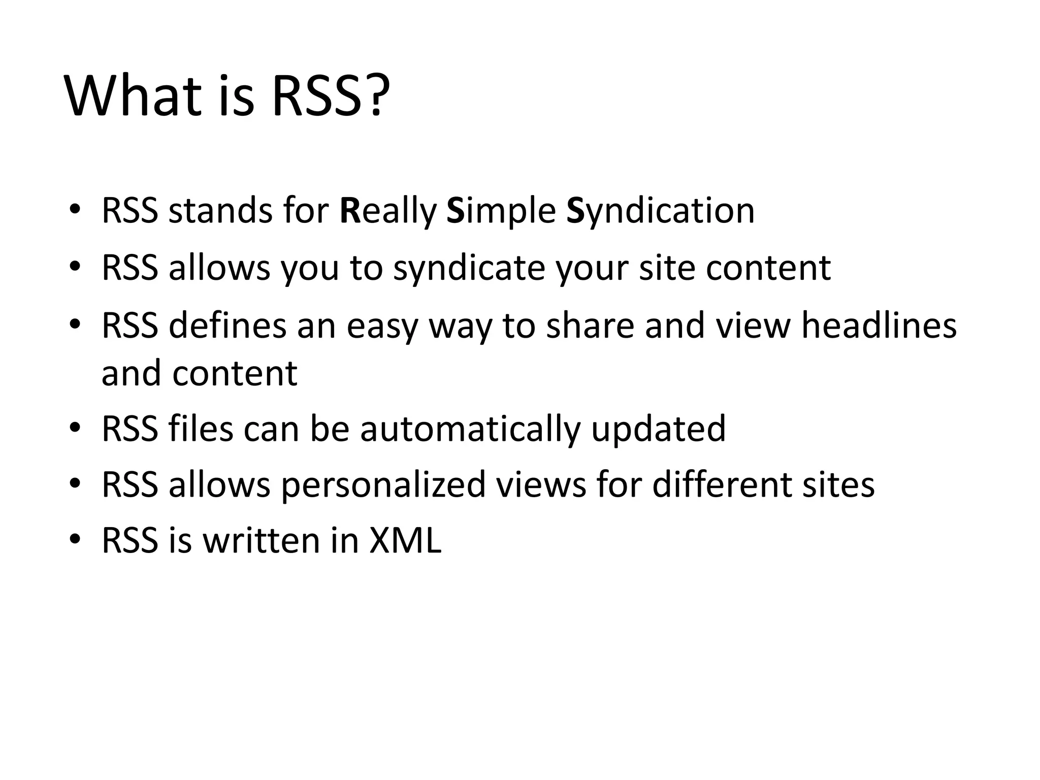 What is RSS?
• RSS stands for Really Simple Syndication
• RSS allows you to syndicate your site content
• RSS defines an easy way to share and view headlines
and content
• RSS files can be automatically updated
• RSS allows personalized views for different sites
• RSS is written in XML
 