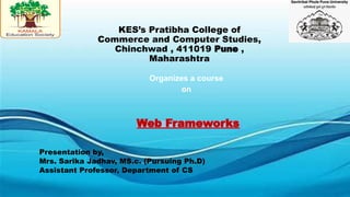 KES’s Pratibha College of
Commerce and Computer Studies,
Chinchwad , 411019 Pune ,
Maharashtra
Web Frameworks
Presentation by,
Mrs. Sarika Jadhav, MS.c. (Pursuing Ph.D)
Assistant Professor, Department of CS
Organizes a course
on
 