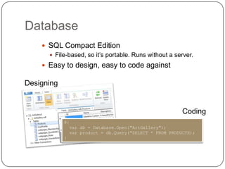Database
     SQL Compact Edition
       File-based, so it’s portable. Runs without a server.
     Easy to design, easy to code against

Designing


                                                         Coding
            @{
              var db = Database.Open("ArtGallery");
              var product = db.Query("SELECT * FROM PRODUCTS);
            }
 