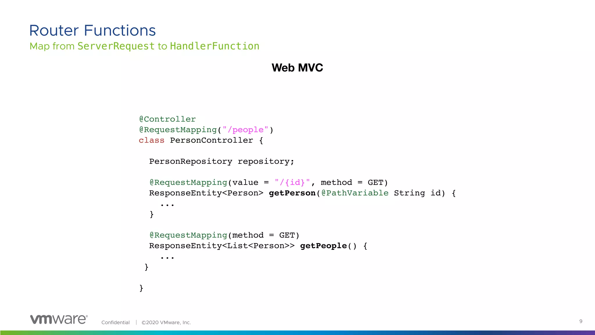 Confidential │ ©2020 VMware, Inc. 9
Map from ServerRequest to HandlerFunction
Router Functions
@Controller
@RequestMapping("/people")
class PersonController {
PersonRepository repository;
@RequestMapping(value = "/{id}", method = GET)
ResponseEntity<Person> getPerson(@PathVariable String id) {
...
}
@RequestMapping(method = GET)
ResponseEntity<List<Person>> getPeople() {
...
}
}
Web MVC
 
