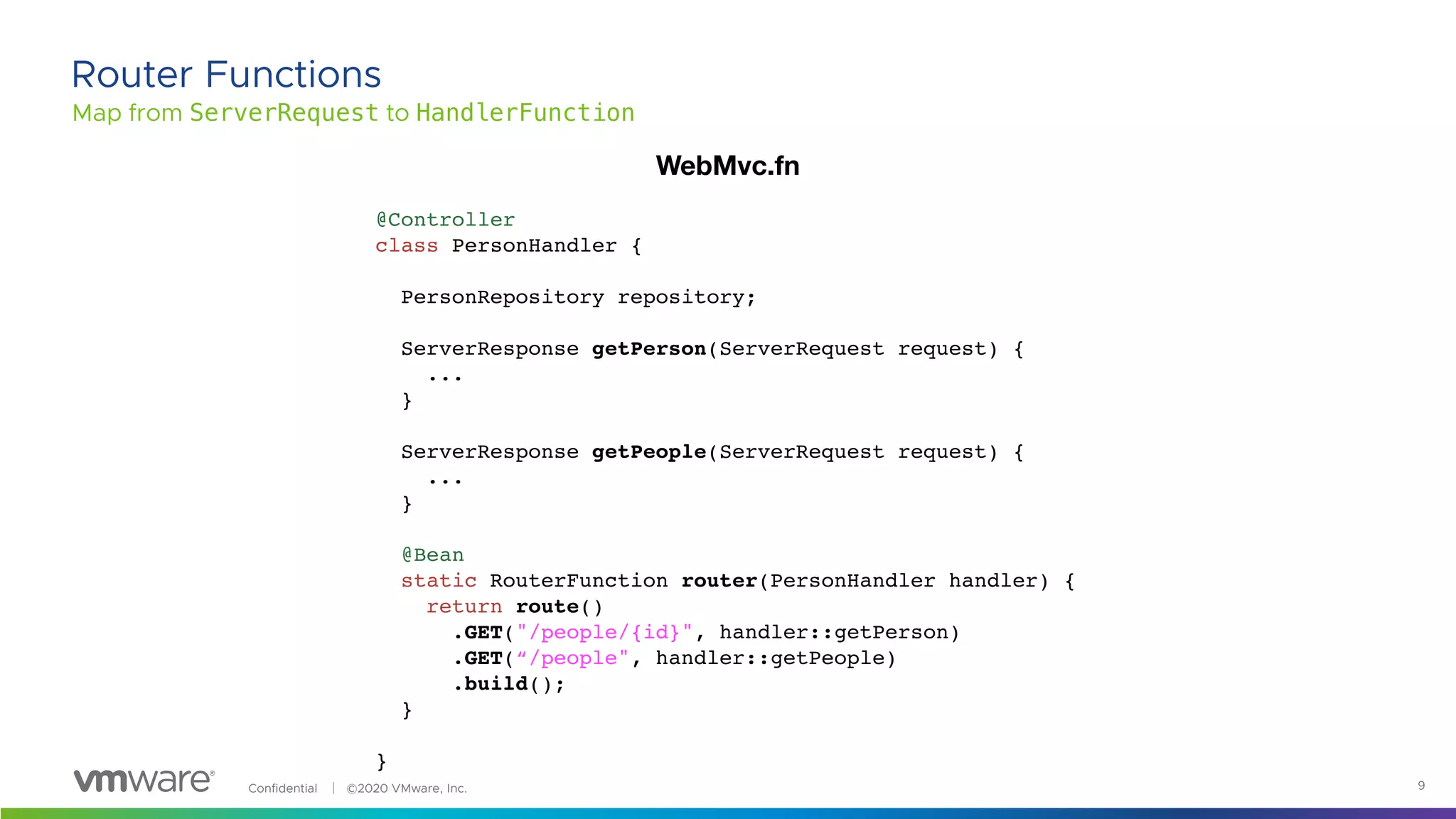 Confidential │ ©2020 VMware, Inc. 9
Map from ServerRequest to HandlerFunction
Router Functions
@Controller
class PersonHandler {
PersonRepository repository;
ServerResponse getPerson(ServerRequest request) {
...
}
ServerResponse getPeople(ServerRequest request) {
...
}
@Bean
static RouterFunction router(PersonHandler handler) {
return route()
.GET("/people/{id}", handler::getPerson)
.GET(“/people", handler::getPeople)
.build();
}
}
WebMvc.fn
 