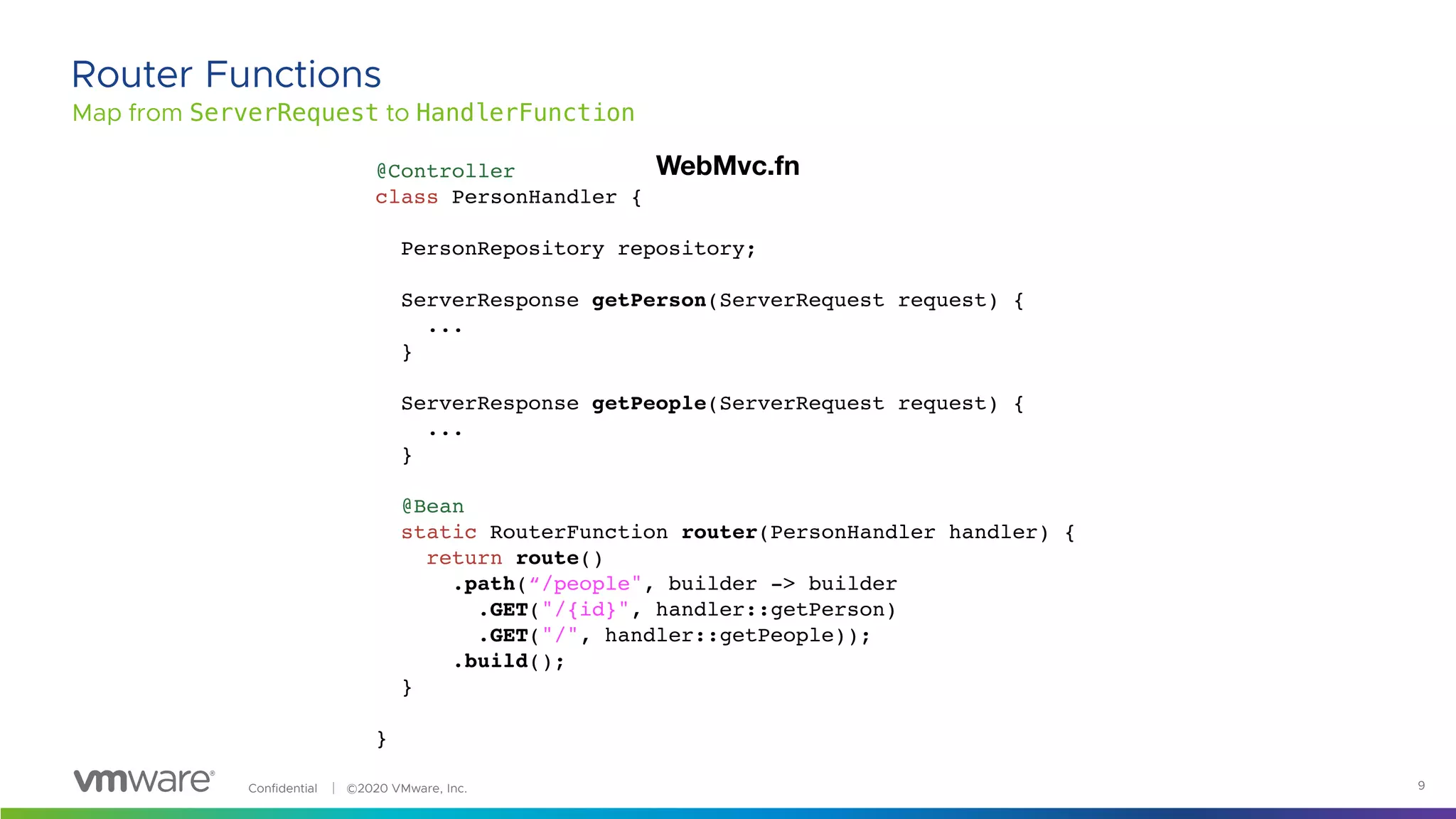 Confidential │ ©2020 VMware, Inc. 9
Map from ServerRequest to HandlerFunction
Router Functions
@Controller
class PersonHandler {
PersonRepository repository;
ServerResponse getPerson(ServerRequest request) {
...
}
ServerResponse getPeople(ServerRequest request) {
...
}
@Bean
static RouterFunction router(PersonHandler handler) {
return route()
.path(“/people", builder -> builder
.GET("/{id}", handler::getPerson)
.GET("/", handler::getPeople));
.build();
}
}
WebMvc.fn
 