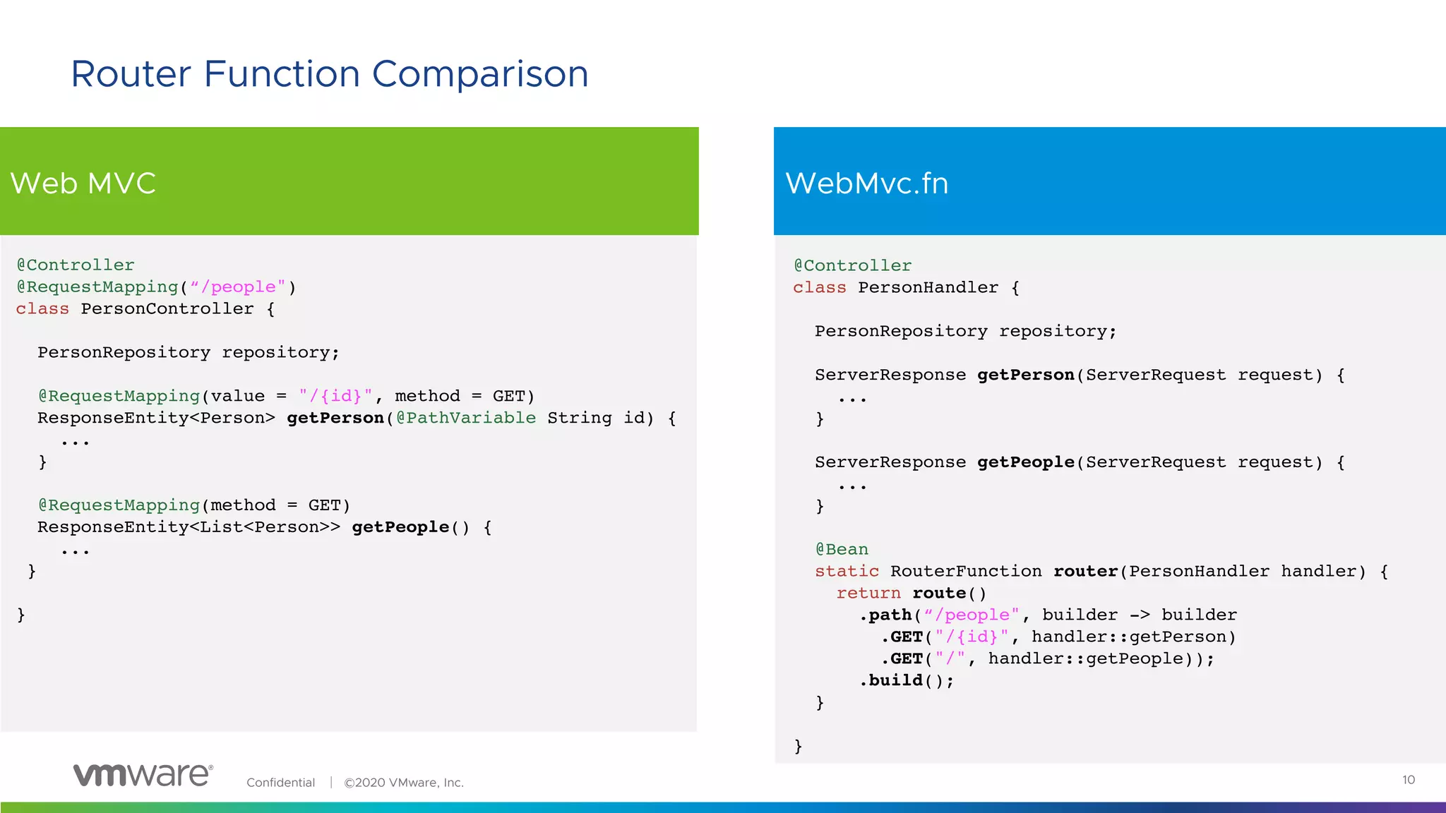 Confidential │ ©2020 VMware, Inc.
Web MVC WebMvc.fn
10
Router Function Comparison
@Controller
class PersonHandler {
PersonRepository repository;
ServerResponse getPerson(ServerRequest request) {
...
}
ServerResponse getPeople(ServerRequest request) {
...
}
@Bean
static RouterFunction router(PersonHandler handler) {
return route()
.path(“/people", builder -> builder
.GET("/{id}", handler::getPerson)
.GET("/", handler::getPeople));
.build();
}
}
@Controller
@RequestMapping(“/people")
class PersonController {
PersonRepository repository;
@RequestMapping(value = "/{id}", method = GET)
ResponseEntity<Person> getPerson(@PathVariable String id) {
...
}
@RequestMapping(method = GET)
ResponseEntity<List<Person>> getPeople() {
...
}
}
 