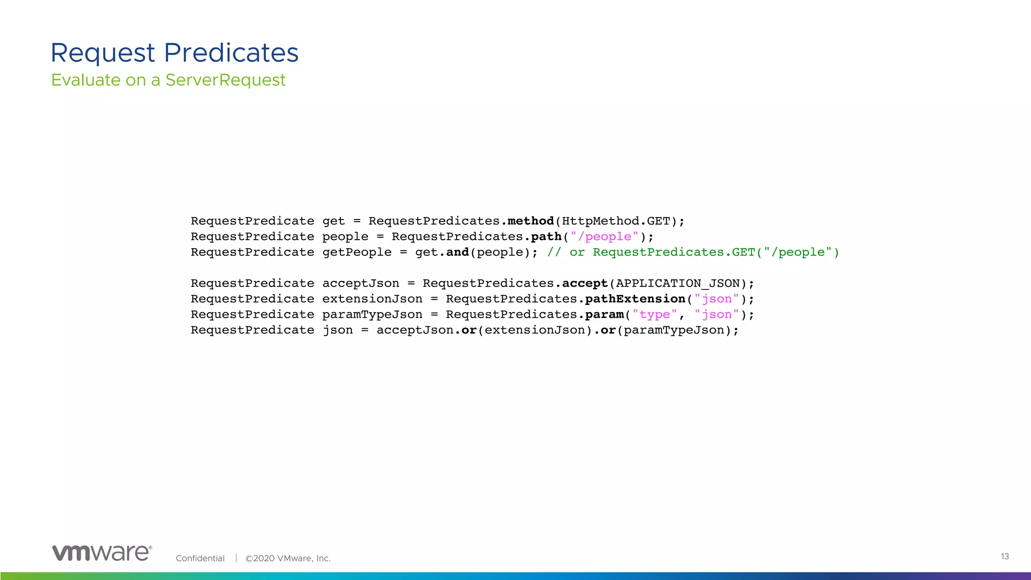 Confidential │ ©2020 VMware, Inc. 13
Evaluate on a ServerRequest
Request Predicates
RequestPredicate get = RequestPredicates.method(HttpMethod.GET);
RequestPredicate people = RequestPredicates.path("/people");
RequestPredicate getPeople = get.and(people); // or RequestPredicates.GET("/people")
RequestPredicate acceptJson = RequestPredicates.accept(APPLICATION_JSON);
RequestPredicate extensionJson = RequestPredicates.pathExtension("json");
RequestPredicate paramTypeJson = RequestPredicates.param("type", "json");
RequestPredicate json = acceptJson.or(extensionJson).or(paramTypeJson);
 