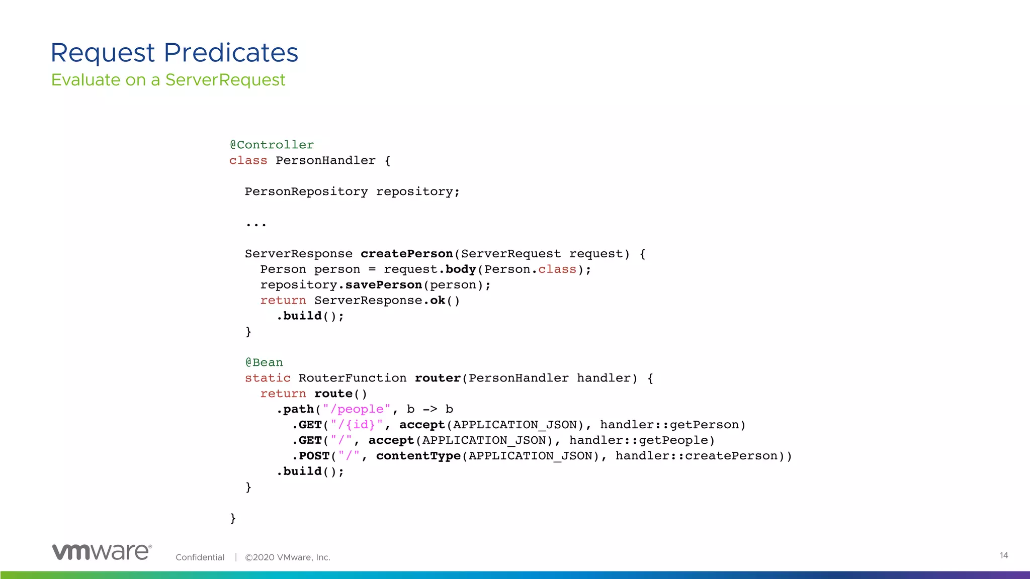 Confidential │ ©2020 VMware, Inc. 14
Evaluate on a ServerRequest
Request Predicates
@Controller
class PersonHandler {
PersonRepository repository;
...
ServerResponse createPerson(ServerRequest request) {
Person person = request.body(Person.class);
repository.savePerson(person);
return ServerResponse.ok()
.build();
}
@Bean
static RouterFunction router(PersonHandler handler) {
return route()
.path("/people", b -> b
.GET("/{id}", accept(APPLICATION_JSON), handler::getPerson)
.GET("/", accept(APPLICATION_JSON), handler::getPeople)
.POST("/", contentType(APPLICATION_JSON), handler::createPerson))
.build();
}
}
 