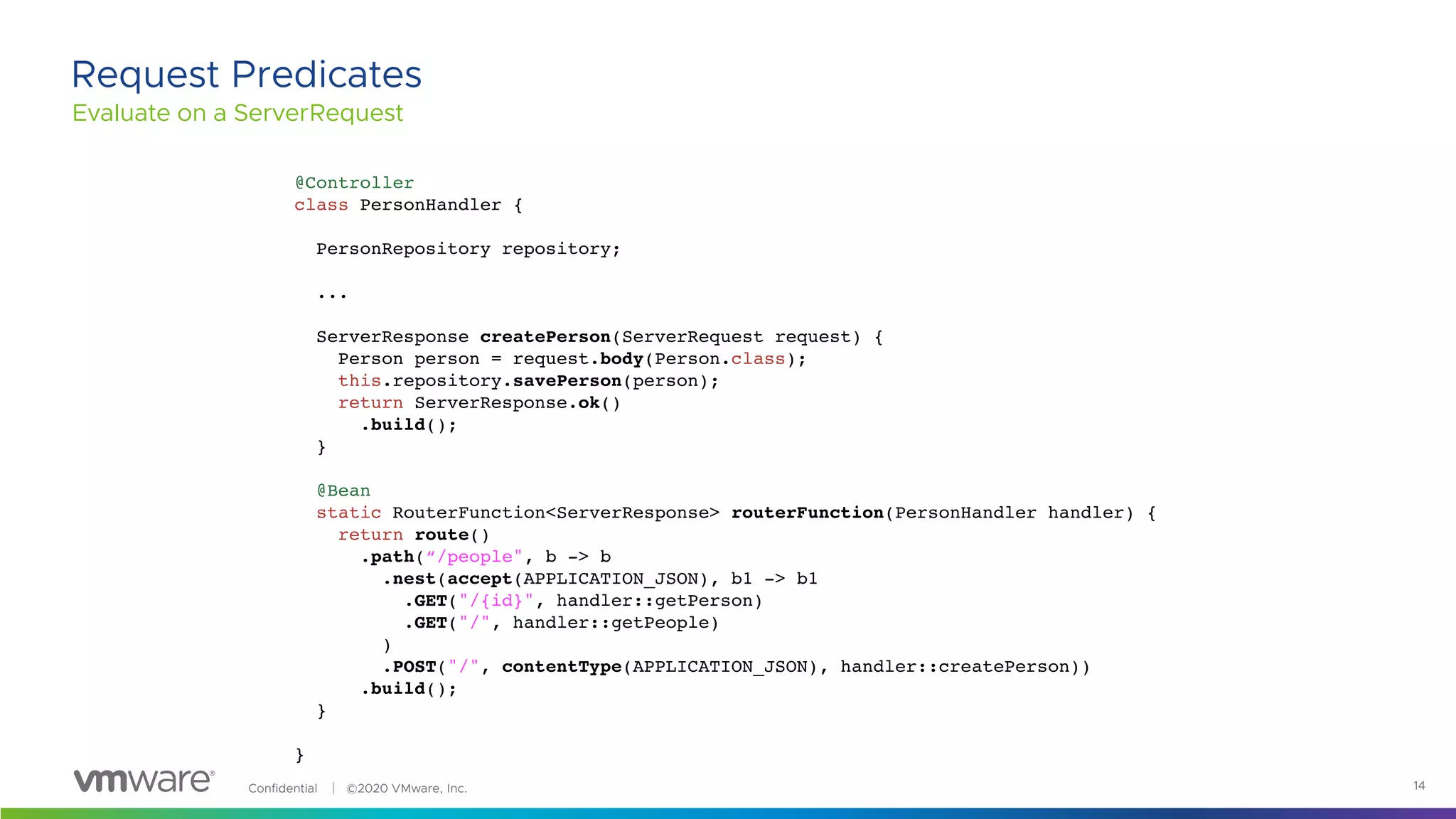 Confidential │ ©2020 VMware, Inc. 14
Evaluate on a ServerRequest
Request Predicates
@Controller
class PersonHandler {
PersonRepository repository;
...
ServerResponse createPerson(ServerRequest request) {
Person person = request.body(Person.class);
this.repository.savePerson(person);
return ServerResponse.ok()
.build();
}
@Bean
static RouterFunction<ServerResponse> routerFunction(PersonHandler handler) {
return route()
.path(“/people", b -> b
.nest(accept(APPLICATION_JSON), b1 -> b1
.GET("/{id}", handler::getPerson)
.GET("/", handler::getPeople)
)
.POST("/", contentType(APPLICATION_JSON), handler::createPerson))
.build();
}
}
 