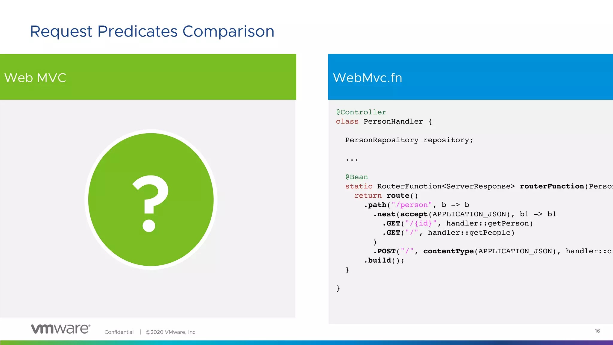 Confidential │ ©2020 VMware, Inc.
Web MVC WebMvc.fn
16
Request Predicates Comparison
@Controller
class PersonHandler {
PersonRepository repository;
...
@Bean
static RouterFunction<ServerResponse> routerFunction(Person
return route()
.path("/person", b -> b
.nest(accept(APPLICATION_JSON), b1 -> b1
.GET("/{id}", handler::getPerson)
.GET("/", handler::getPeople)
)
.POST("/", contentType(APPLICATION_JSON), handler::cr
.build();
}
}
?
 
