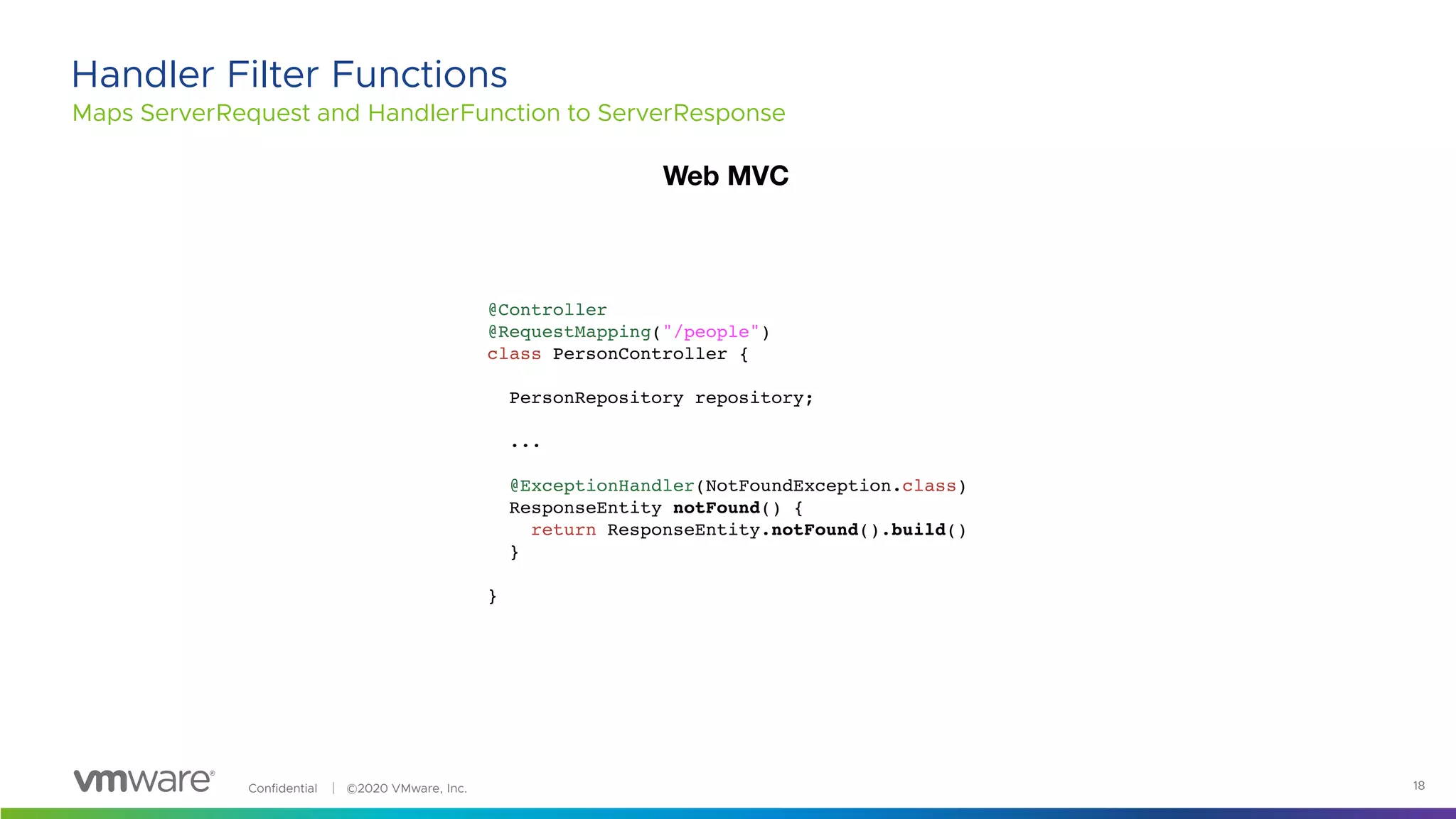 Confidential │ ©2020 VMware, Inc. 18
Maps ServerRequest and HandlerFunction to ServerResponse
Handler Filter Functions
@Controller
@RequestMapping("/people")
class PersonController {
PersonRepository repository;
...
@ExceptionHandler(NotFoundException.class)
ResponseEntity notFound() {
return ResponseEntity.notFound().build()
}
}
Web MVC
 