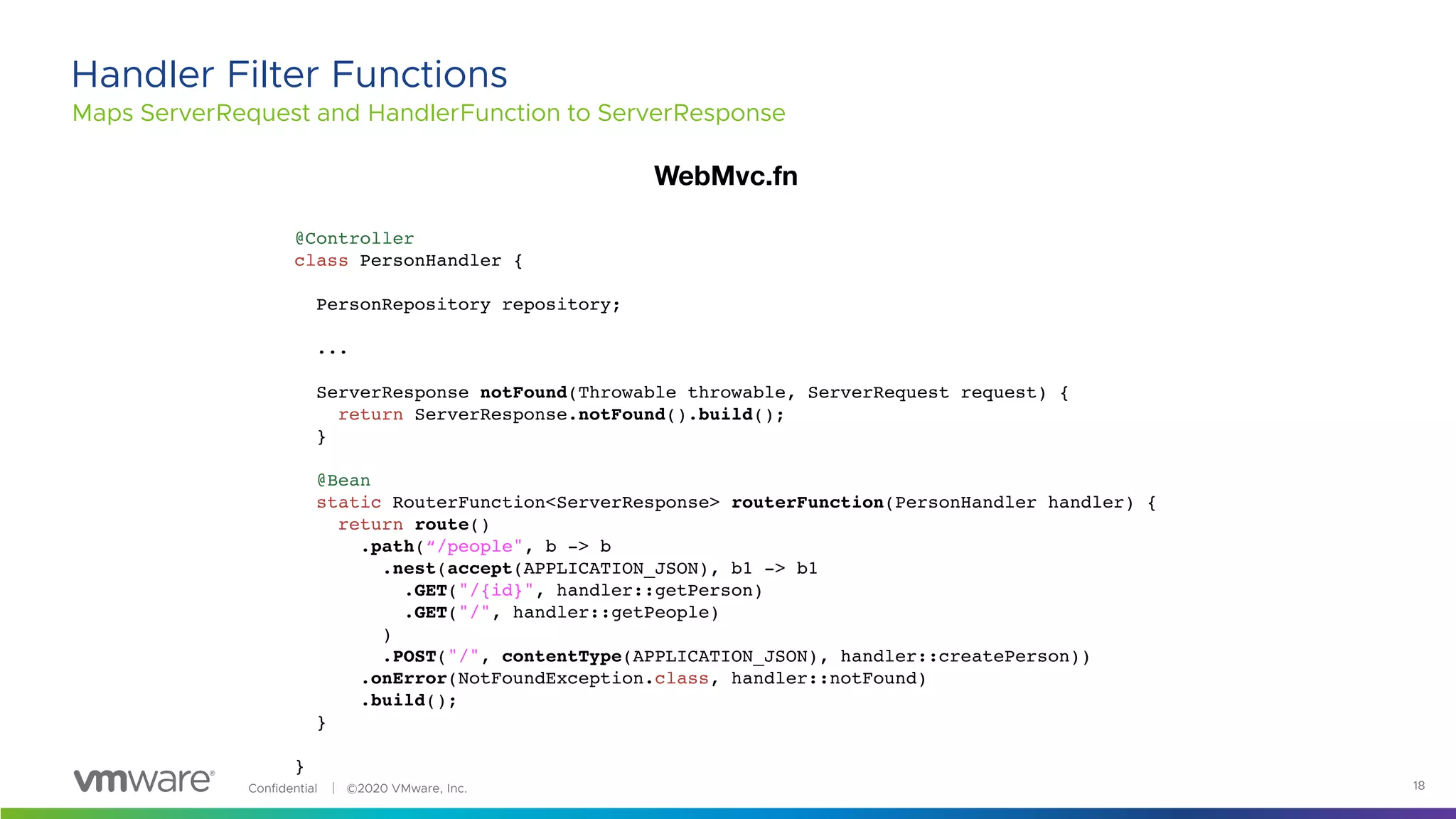 Confidential │ ©2020 VMware, Inc. 18
Maps ServerRequest and HandlerFunction to ServerResponse
Handler Filter Functions
@Controller
class PersonHandler {
PersonRepository repository;
...
ServerResponse notFound(Throwable throwable, ServerRequest request) {
return ServerResponse.notFound().build();
}
@Bean
static RouterFunction<ServerResponse> routerFunction(PersonHandler handler) {
return route()
.path(“/people", b -> b
.nest(accept(APPLICATION_JSON), b1 -> b1
.GET("/{id}", handler::getPerson)
.GET("/", handler::getPeople)
)
.POST("/", contentType(APPLICATION_JSON), handler::createPerson))
.onError(NotFoundException.class, handler::notFound)
.build();
}
}
WebMvc.fn
 
