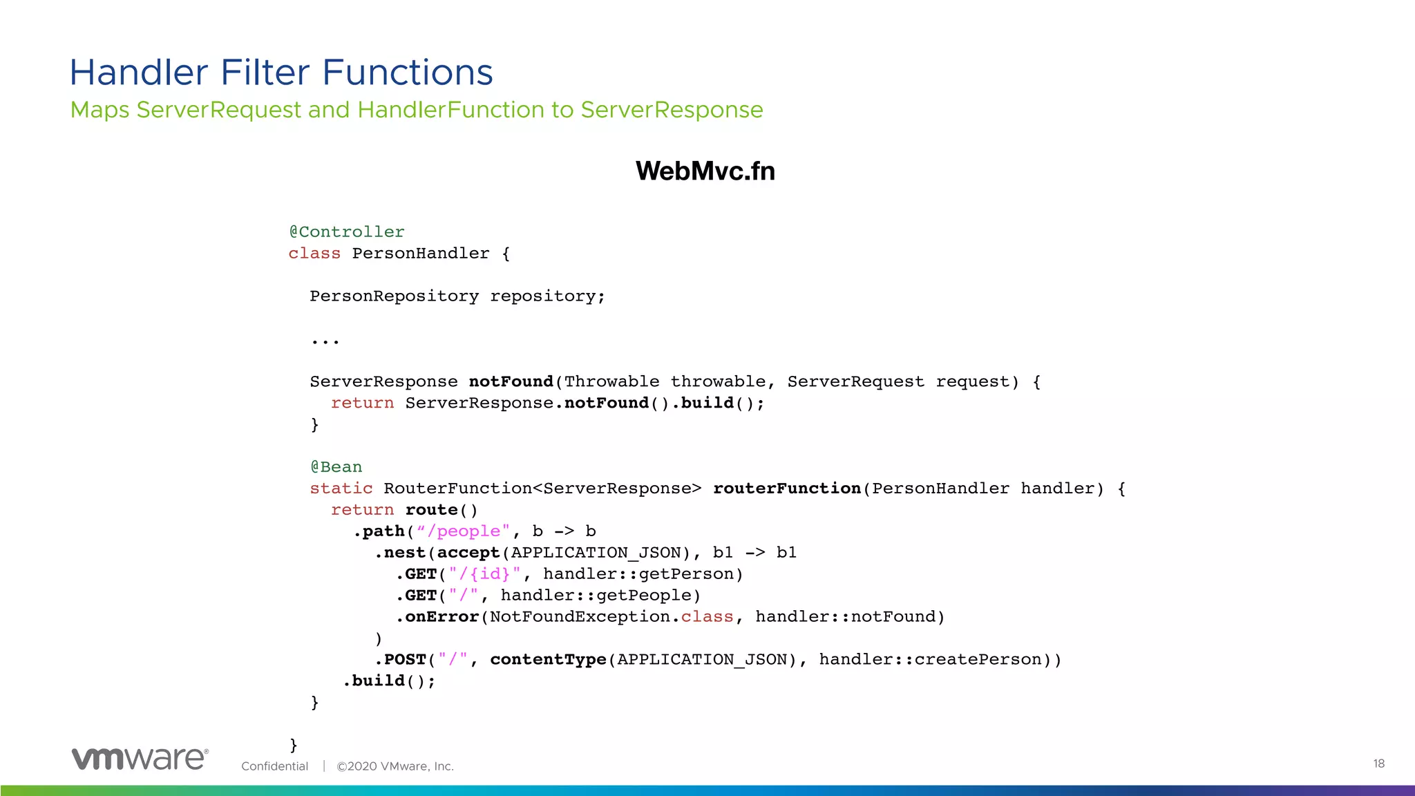Confidential │ ©2020 VMware, Inc. 18
Maps ServerRequest and HandlerFunction to ServerResponse
Handler Filter Functions
@Controller
class PersonHandler {
PersonRepository repository;
...
ServerResponse notFound(Throwable throwable, ServerRequest request) {
return ServerResponse.notFound().build();
}
@Bean
static RouterFunction<ServerResponse> routerFunction(PersonHandler handler) {
return route()
.path(“/people", b -> b
.nest(accept(APPLICATION_JSON), b1 -> b1
.GET("/{id}", handler::getPerson)
.GET("/", handler::getPeople)
.onError(NotFoundException.class, handler::notFound)
)
.POST("/", contentType(APPLICATION_JSON), handler::createPerson))
.build();
}
}
WebMvc.fn
 