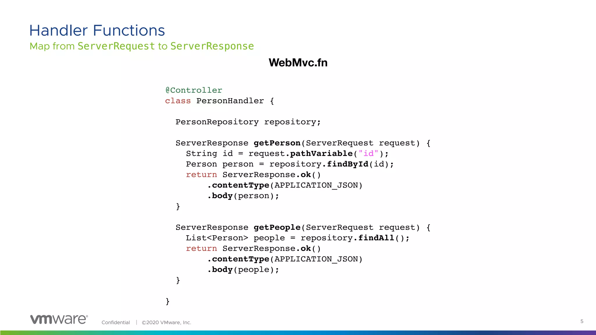 Confidential │ ©2020 VMware, Inc. 5
Map from ServerRequest to ServerResponse
Handler Functions
@Controller
class PersonHandler {
PersonRepository repository;
ServerResponse getPerson(ServerRequest request) {
String id = request.pathVariable("id");
Person person = repository.findById(id);
return ServerResponse.ok()
.contentType(APPLICATION_JSON)
.body(person);
}
ServerResponse getPeople(ServerRequest request) {
List<Person> people = repository.findAll();
return ServerResponse.ok()
.contentType(APPLICATION_JSON)
.body(people);
}
}
WebMvc.fn
 