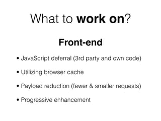What to work on?
               Front-end
• JavaScript deferral (3rd party and own code)

• Utilizing browser cache

• Payload reduction (fewer & smaller requests)

• Progressive enhancement
 