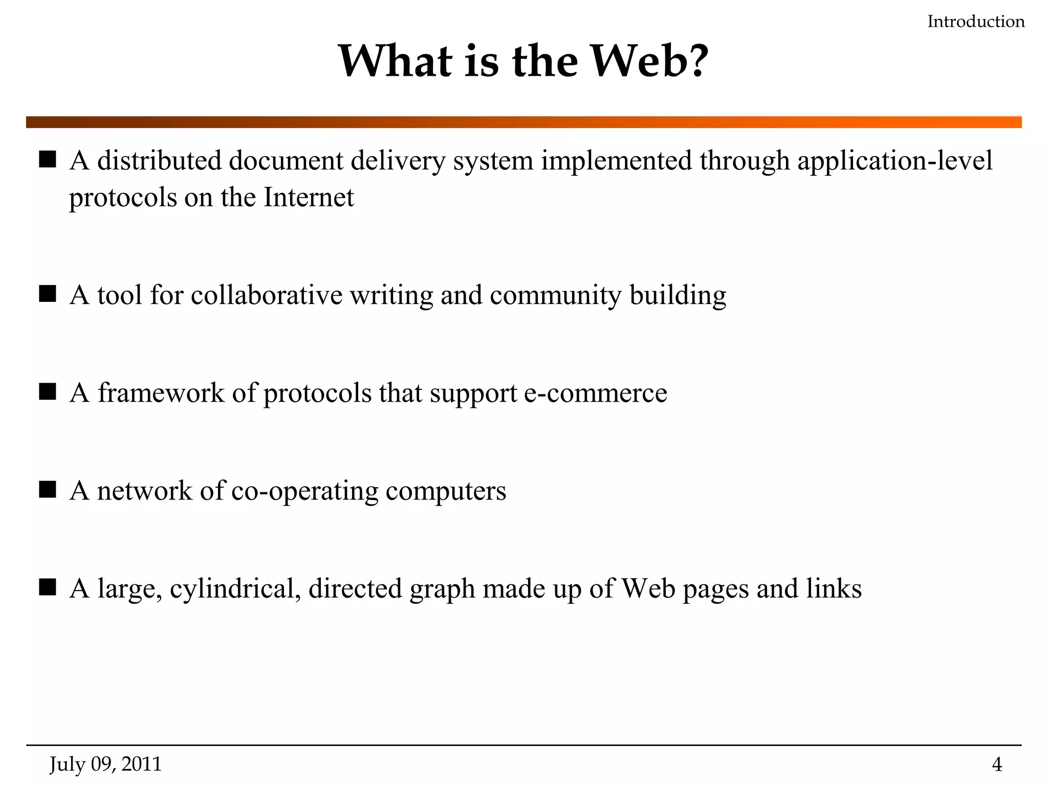 What is the Web?A distributed document delivery system implemented through application-level protocols on the InternetA tool for collaborative writing and community buildingA framework of protocols that support e-commerceA network of co-operating computersA large, cylindrical, directed graph made up of Web pages and linksJuly 09, 2011Introduction