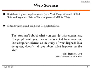 Web ScienceSocial and engineering dimensions (New York Times at launch of Web Science Program at Univ. of Southampton and MIT in 2006)Extends well beyond traditional Computer ScienceIntroductionThe Web isn’t about what you can do with computers. It’s people and, yes, they are connected by computers. But computer science, as the study of what happens in a computer, doesn’t tell you about what happens on the Web. –Tim Berners-LeeOne of the founder of WWWJuly 09, 2011