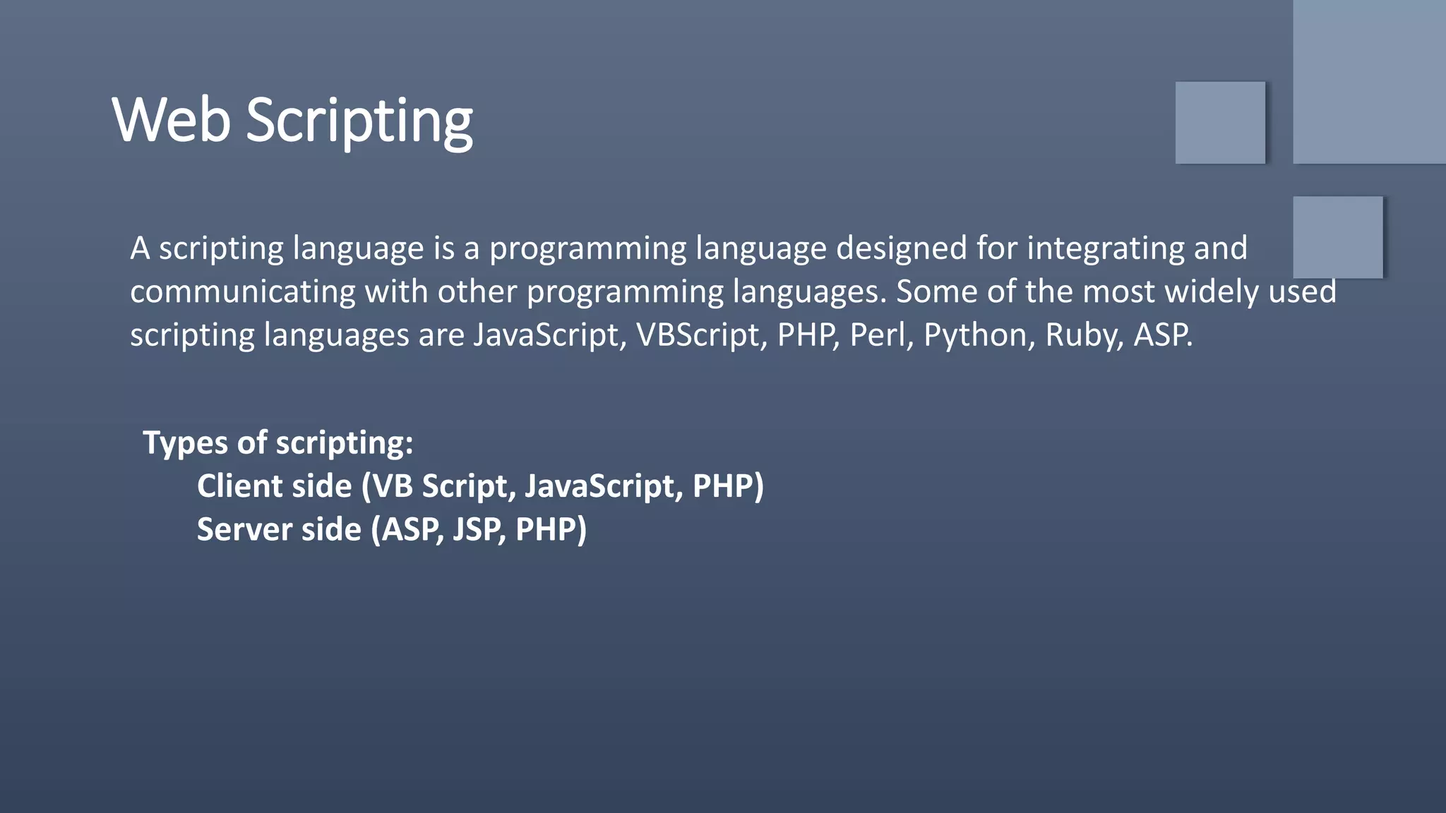 Web Scripting
A scripting language is a programming language designed for integrating and
communicating with other programming languages. Some of the most widely used
scripting languages are JavaScript, VBScript, PHP, Perl, Python, Ruby, ASP.
Types of scripting:
Client side (VB Script, JavaScript, PHP)
Server side (ASP, JSP, PHP)
 