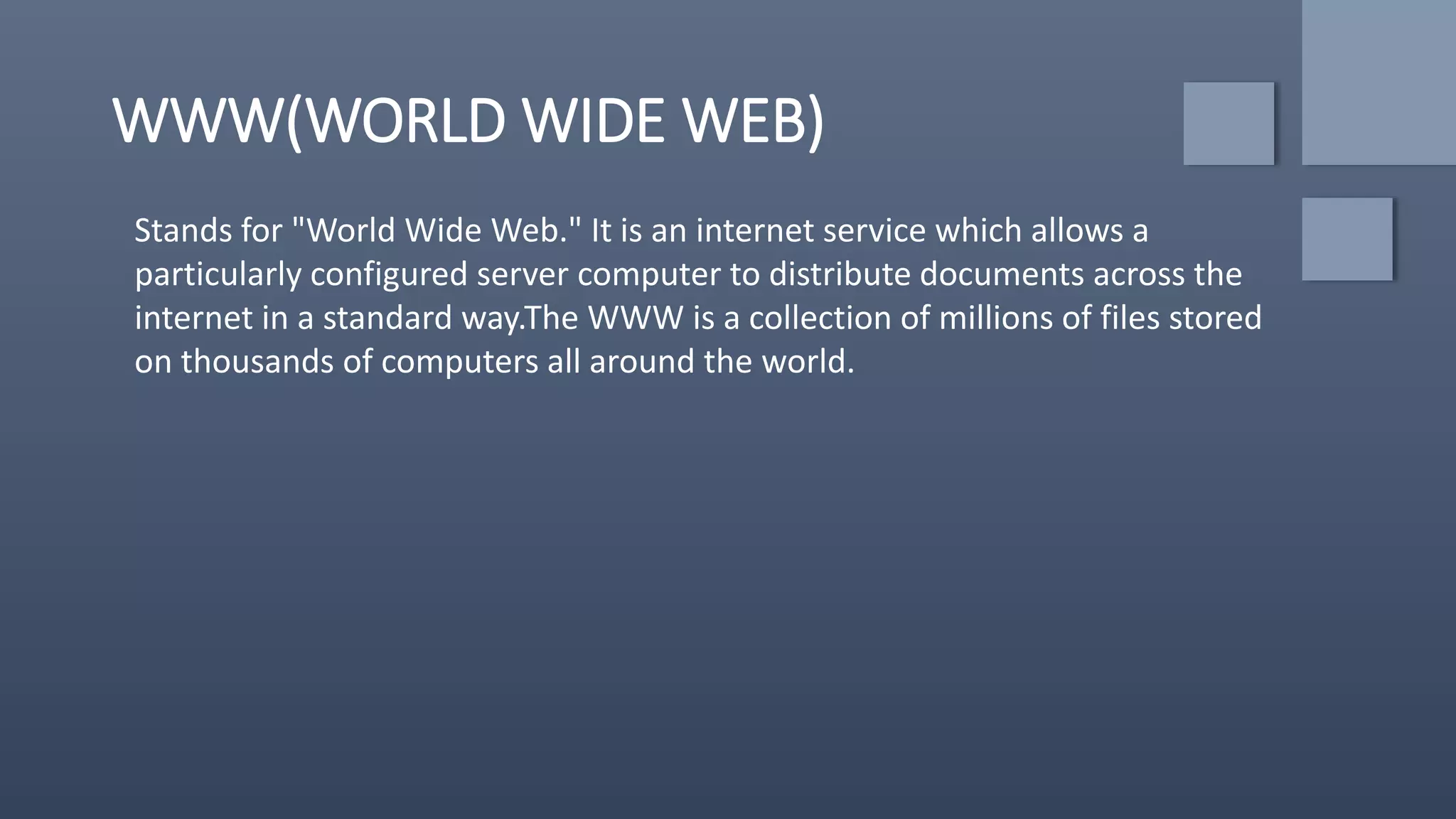 WWW(WORLD WIDE WEB)
Stands for "World Wide Web." It is an internet service which allows a
particularly configured server computer to distribute documents across the
internet in a standard way.The WWW is a collection of millions of files stored
on thousands of computers all around the world.
 