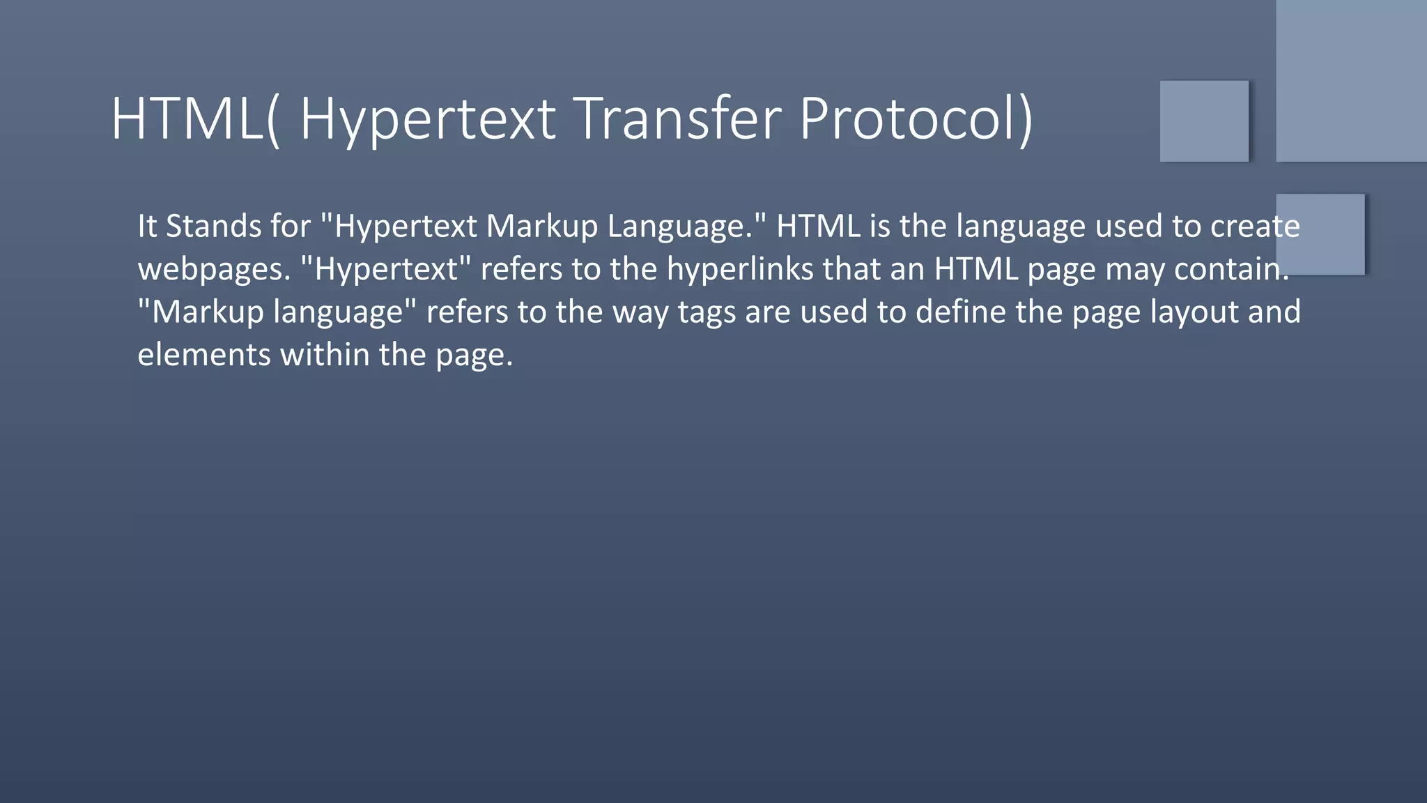 HTML( Hypertext Transfer Protocol)
It Stands for "Hypertext Markup Language." HTML is the language used to create
webpages. "Hypertext" refers to the hyperlinks that an HTML page may contain.
"Markup language" refers to the way tags are used to define the page layout and
elements within the page.
 