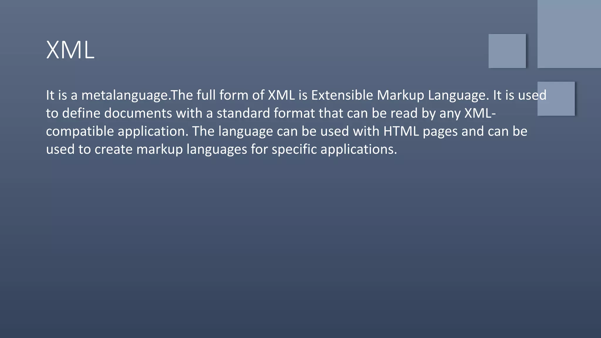 XML
It is a metalanguage.The full form of XML is Extensible Markup Language. It is used
to define documents with a standard format that can be read by any XML-
compatible application. The language can be used with HTML pages and can be
used to create markup languages for specific applications.
 