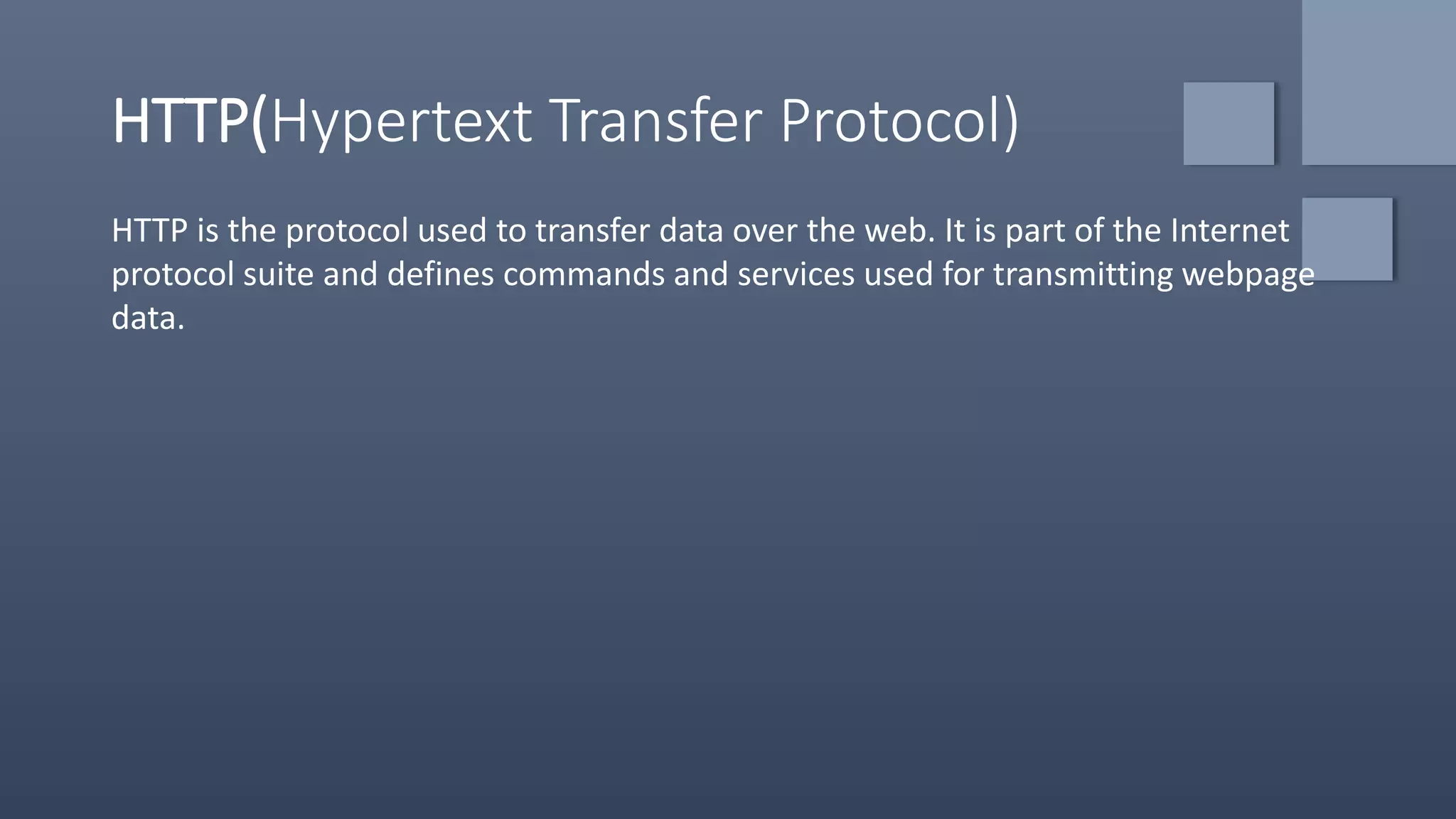 HTTP(Hypertext Transfer Protocol)
HTTP is the protocol used to transfer data over the web. It is part of the Internet
protocol suite and defines commands and services used for transmitting webpage
data.
 