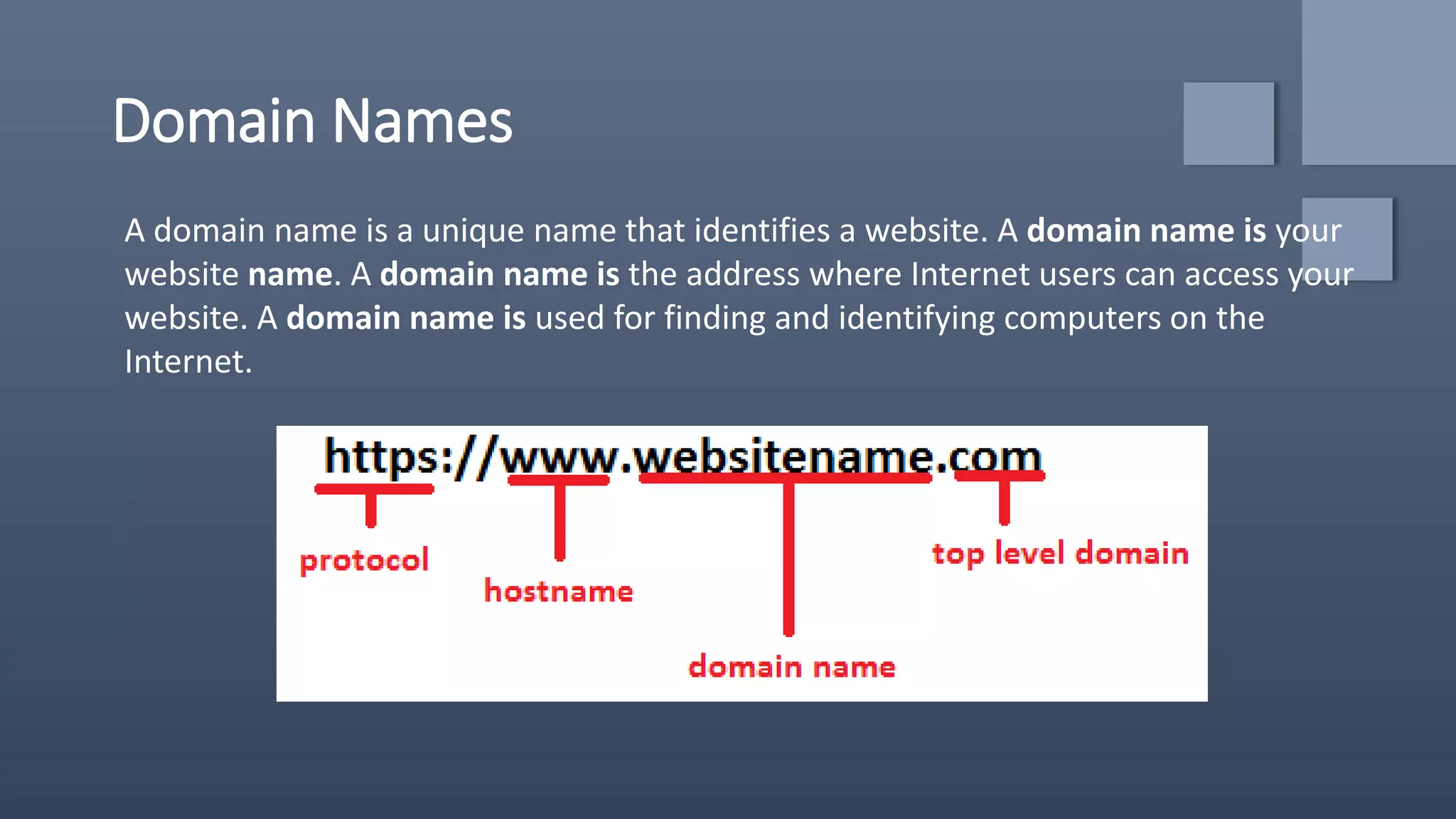 Domain Names
A domain name is a unique name that identifies a website. A domain name is your
website name. A domain name is the address where Internet users can access your
website. A domain name is used for finding and identifying computers on the
Internet.
 