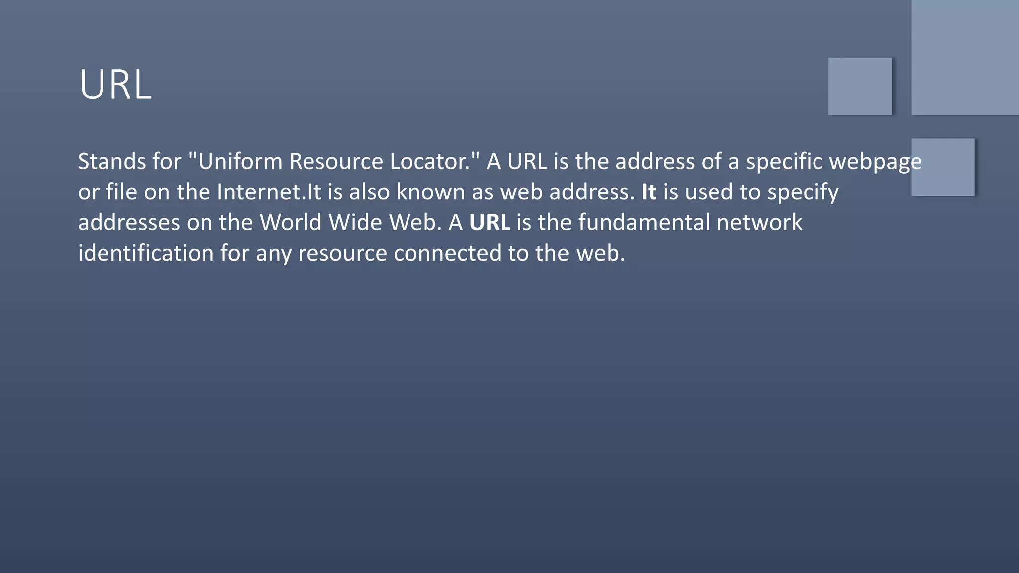 URL
Stands for "Uniform Resource Locator." A URL is the address of a specific webpage
or file on the Internet.It is also known as web address. It is used to specify
addresses on the World Wide Web. A URL is the fundamental network
identification for any resource connected to the web.
 