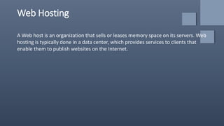 Web Hosting
A Web host is an organization that sells or leases memory space on its servers. Web
hosting is typically done in a data center, which provides services to clients that
enable them to publish websites on the Internet.
 