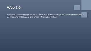 Web 2.0
It refers to the second generation of the World Wide Web that focused on the ability
for people to collaborate and share information online.
 
