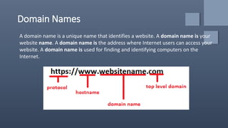Domain Names
A domain name is a unique name that identifies a website. A domain name is your
website name. A domain name is the address where Internet users can access your
website. A domain name is used for finding and identifying computers on the
Internet.
 