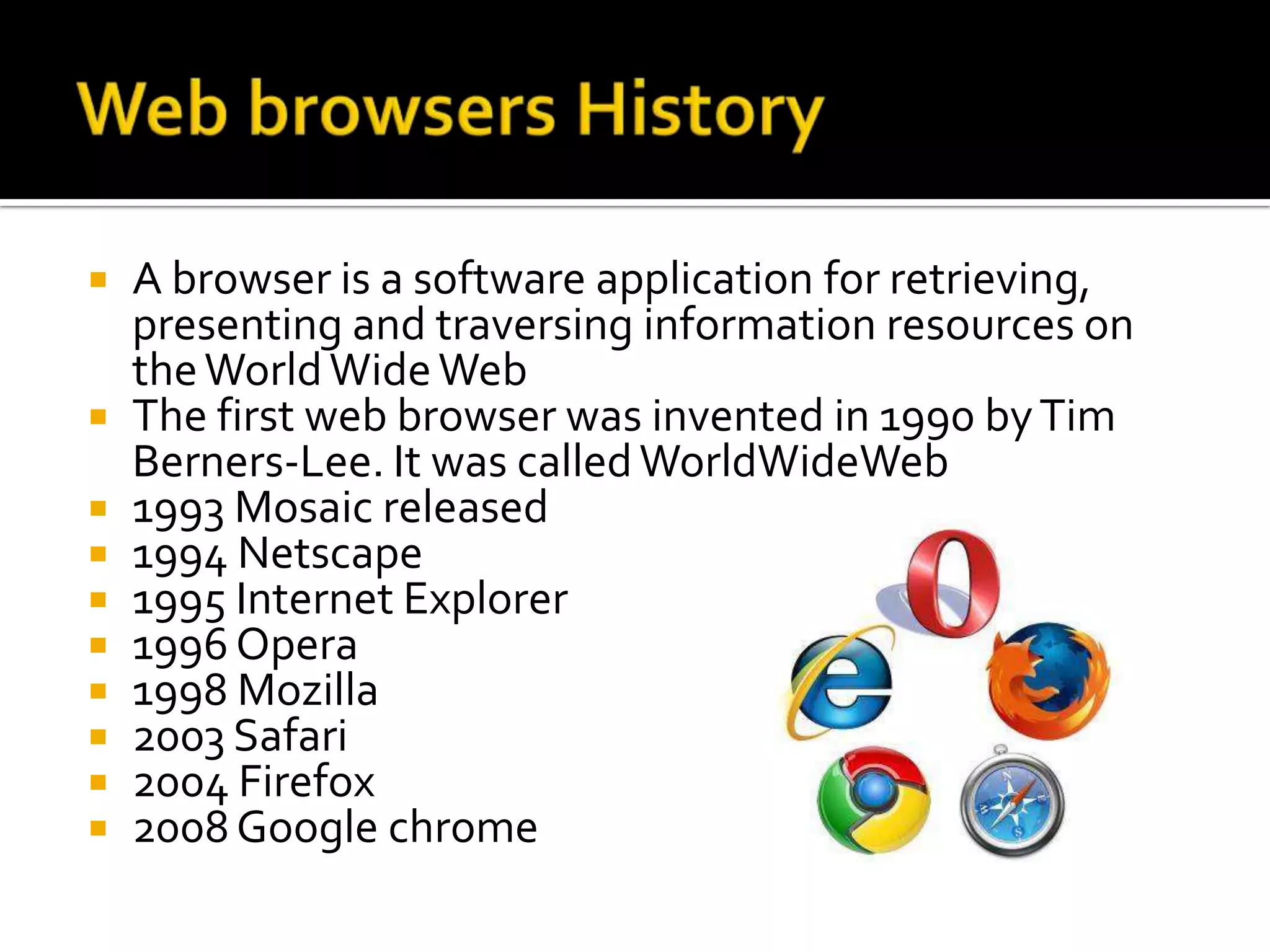  A browser is a software application for retrieving,
  presenting and traversing information resources on
  the World Wide Web
 The first web browser was invented in 1990 by Tim
  Berners-Lee. It was called WorldWideWeb
 1993 Mosaic released
 1994 Netscape
 1995 Internet Explorer
 1996 Opera
 1998 Mozilla
 2003 Safari
 2004 Firefox
 2008 Google chrome
 