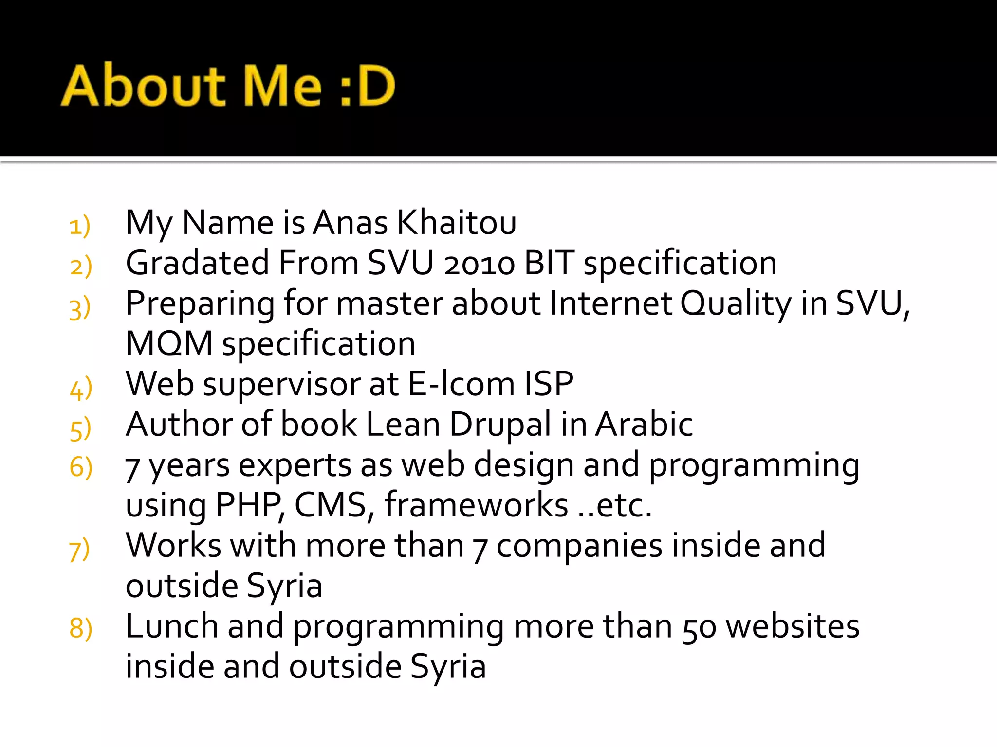 1)   My Name is Anas Khaitou
2)   Gradated From SVU 2010 BIT specification
3)   Preparing for master about Internet Quality in SVU,
     MQM specification
4)   Web supervisor at E-lcom ISP
5)   Author of book Lean Drupal in Arabic
6)   7 years experts as web design and programming
     using PHP, CMS, frameworks ..etc.
7)   Works with more than 7 companies inside and
     outside Syria
8)   Lunch and programming more than 50 websites
     inside and outside Syria
 